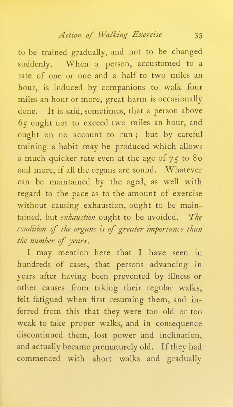 to be trained gradually, and not to be changed suddenly. When a person, accustomed to a rate of one or one and a half to two miles an hour, is induced by companions to walk four miles an hour or more, great harm is occasionally done. It is said, sometimes, that a person above 65 ought not to exceed two miles an hour, and ought on no account to run ; but by careful training a habit may be produced which allows a much quicker rate even at the age of 75 to 80 and more, if all the organs are sound. Whatever can be maintained by the aged, as well with regard to the pace as to the amount of exercise without causing exhaustion, ought to be main- tained, but exhaustion ought to be avoided. 'The condition of the organs is of greater importance than the number of years. I may mention here that I have seen in hundreds of cases, that persons advancing in years after having been prevented by illness or other causes from taking their regular walks, felt fatigued when first resuming them, and in- ferred from this that they were too old or too weak to take proper walks, and in consequence discontinued them, lost power and inclination, and actually became prematurely old. If they had commenced with short walks and gradually