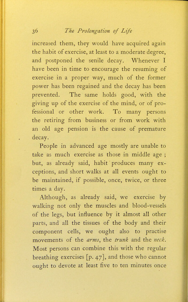 increased them, they would have acquired again the habit of exercise, at least to a moderate degree, and postponed the senile decay. Whenever I have been in time to encourage the resuming of exercise in a proper way, much of the former power has been regained and the decay has been prevented. The same holds good, with the giving up of the exercise of the mind, or of pro- fessional or other work. To many persons the retiring from business or from work with an old age pension is the cause of premature decay. People in advanced age mostly are unable to take as much exercise as those in middle age ; but, as already said, habit produces many ex- ceptions, and short walks at all events ought to be maintained, if possible, once, twice, or three times a day. Although, as already said, we exercise by walking not only the muscles and blood-vessels of the legs, but influence by it almost all other parts, and all the tissues of the body and their component cells, we ought also to practise movements of the arms^ the tru7ik and the neck. Most persons can combine this with the regular breathing exercises [p. 47], and those who cannot ought to devote at least five to ten minutes once