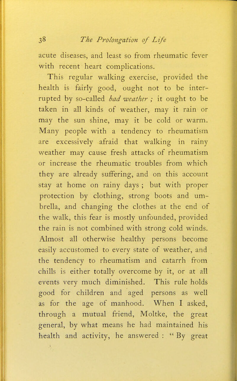 acute diseases, and least so from rheumatic fever with recent heart complications. This regular walking exercise, provided the health is fairly good, ought not to be inter- rupted by so-called bad weather ; it ought to be taken in all kinds of weather, may it rain or may the sun shine, may it be cold or warm. Many people with a tendency to rheumatism are excessively afraid that walking in rainy weather may cause fresh attacks of rheumatism or increase the rheumatic troubles from which they are already suffering, and on this account stay at home on rainy days ; but with proper protection by clothing, strong boots and um- brella, and changing the clothes at the end of the walk, this fear is mostly unfounded, provided the rain is not combined with strong cold winds. Almost all otherwise healthy persons become easily accustomed to every state of weather, and the tendency to rheumatism and catarrh from chills is either totally overcome by it, or at all events very much diminished. This rule holds good for children and aged persons as well as for the age of manhood. When I asked, through a mutual friend, Moltke, the great general, by what means he had maintained his health and activity, he answered :  By great