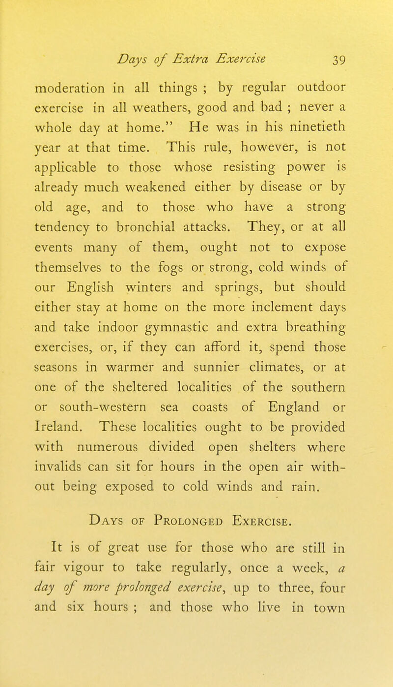 moderation in all things ; by regular outdoor exercise in all weathers, good and bad ; never a whole day at home. He was in his ninetieth year at that time. This rule, however, is not applicable to those whose resisting power is already much weakened either by disease or by old age, and to those who have a strong tendency to bronchial attacks. They, or at all events many of them, ought not to expose themselves to the fogs or strong, cold winds of our English winters and springs, but should either stay at home on the more inclement days and take indoor gymnastic and extra breathing exercises, or, if they can afford it, spend those seasons in warmer and sunnier climates, or at one of the sheltered localities of the southern or south-western sea coasts of England or Ireland. These localities ought to be provided with numerous divided open shelters where invalids can sit for hours in the open air with- out being exposed to cold winds and rain. Days of Prolonged Exercise. It is of great use for those who are still in fair vigour to take regularly, once a week, a day of more prolonged exercise^ up to three, four and six hours ; and those who live in town
