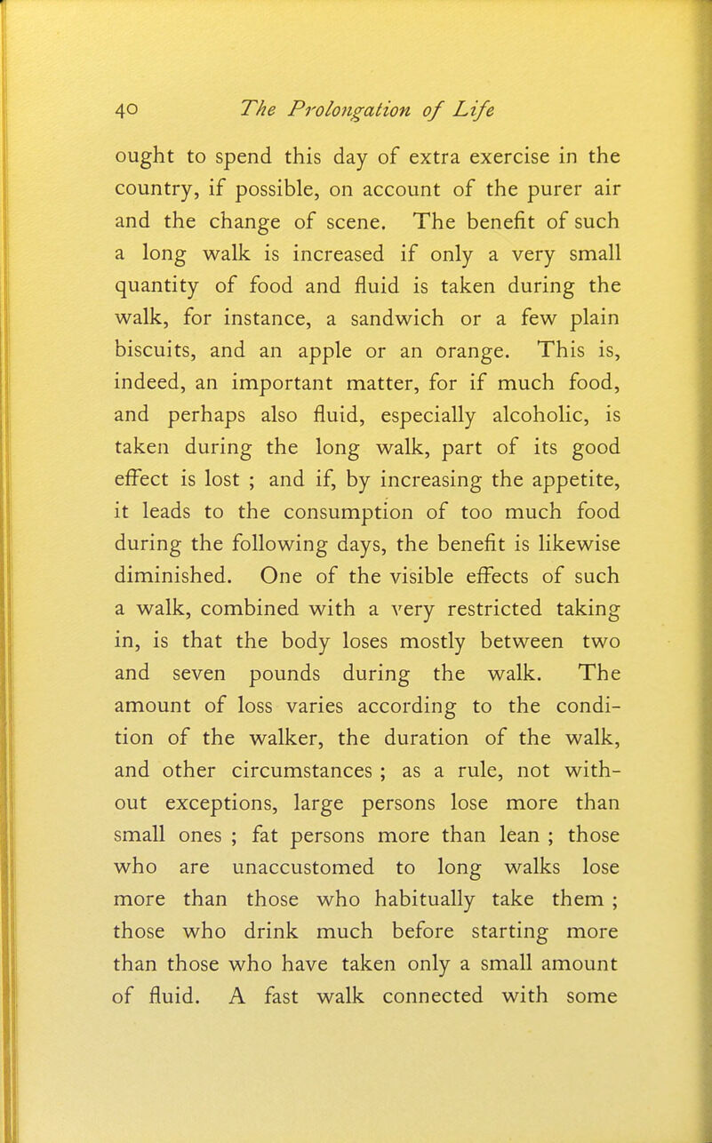 ought to spend this day of extra exercise in the country, if possible, on account of the purer air and the change of scene. The benefit of such a long walk is increased if only a very small quantity of food and fluid is taken during the walk, for instance, a sandwich or a few plain biscuits, and an apple or an orange. This is, indeed, an important matter, for if much food, and perhaps also fluid, especially alcoholic, is taken during the long walk, part of its good effect is lost ; and if, by increasing the appetite, it leads to the consumption of too much food during the following days, the benefit is likewise diminished. One of the visible effects of such a walk, combined with a very restricted taking in, is that the body loses mostly between two and seven pounds during the walk. The amount of loss varies according to the condi- tion of the walker, the duration of the walk, and other circumstances ; as a rule, not with- out exceptions, large persons lose more than small ones ; fat persons more than lean ; those who are unaccustomed to long walks lose more than those who habitually take them ; those who drink much before starting more than those who have taken only a small amount of fluid. A fast walk connected with some