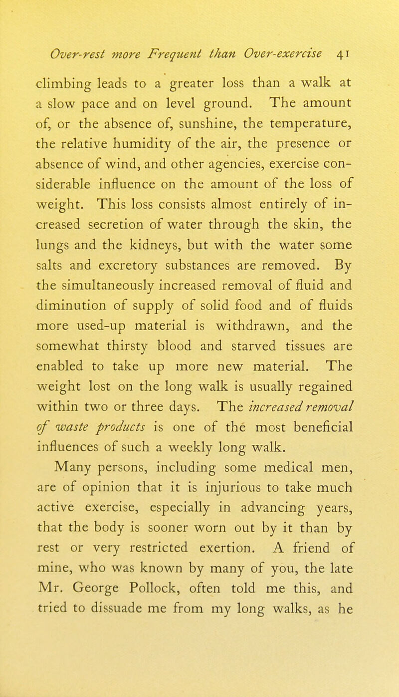 climbing leads to a greater loss than a walk at a slow pace and on level ground. The amount of, or the absence of, sunshine, the temperature, the relative humidity of the air, the presence or absence of wind, and other agencies, exercise con- siderable influence on the amount of the loss of weight. This loss consists almost entirely of in- creased secretion of water through the skin, the lungs and the kidneys, but with the water some salts and excretory substances are removed. By the simultaneously increased removal of fluid and diminution of supply of solid food and of fluids more used-up material is withdrawn, and the somewhat thirsty blood and starved tissues are enabled to take up more new material. The weight lost on the long walk is usually regained within two or three days. The increased removal of waste products is one of the most beneficial influences of such a weekly long walk. Many persons, including some medical men, are of opinion that it is injurious to take much active exercise, especially in advancing years, that the body is sooner worn out by it than by rest or very restricted exertion. A friend of mine, who was known by many of you, the late Mr. George Pollock, often told me this, and tried to dissuade me from my long walks, as he