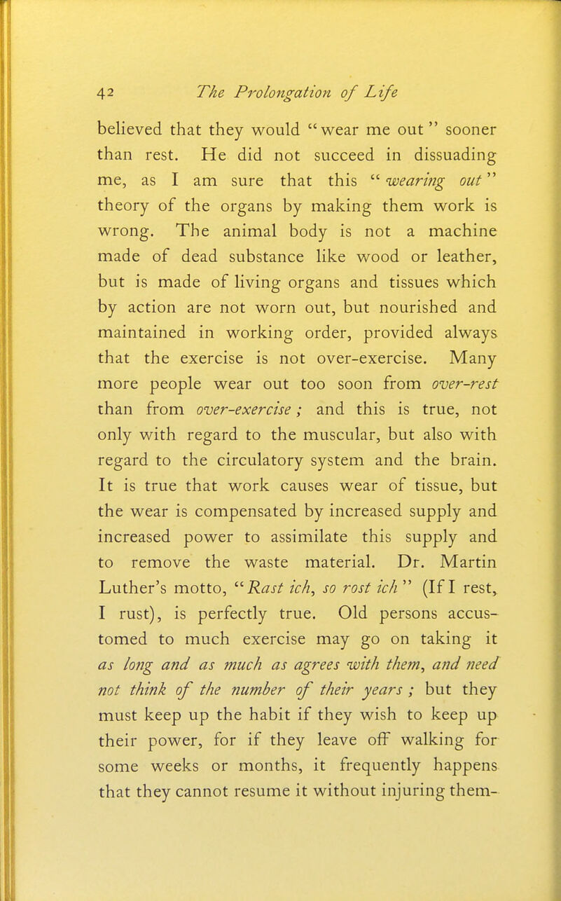 believed that they would wear me out  sooner than rest. He did not succeed in dissuading me, as I am sure that this  wearifig out theory of the organs by making them work is wrong. The animal body is not a machine made of dead substance like wood or leather, but is made of living organs and tissues which by action are not worn out, but nourished and maintained in working order, provided always that the exercise is not over-exercise. Many more people wear out too soon from over-rest than from over-exercise; and this is true, not only with regard to the muscular, but also with regard to the circulatory system and the brain. It is true that work causes wear of tissue, but the wear is compensated by increased supply and increased power to assimilate this supply and to remove the waste material. Dr. Martin Luther's motto, ^^Rast ic/i, so rost ich  (If I rest,. I rust), is perfectly true. Old persons accus- tomed to much exercise may go on taking it as long and as much as agrees with them, and need not think of the number of their years ; but they must keep up the habit if they wish to keep up their power, for if they leave off walking for some weeks or months, it frequently happens that they cannot resume it without injuring them-