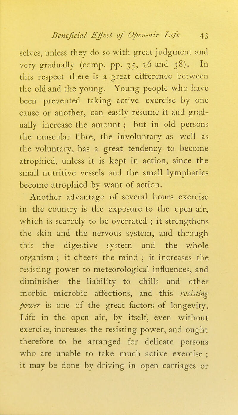 selves, unless they do so with great judgment and very gradually (comp. pp. 35, 36 and 38). In this respect there is a great difference between the old and the young. Young people who have been prevented taking active exercise by one cause or another, can easily resume it and grad- ually increase the amount ; but in old persons the muscular fibre, the involuntary as well as the voluntary, has a great tendency to become atrophied, unless it is kept in action, since the small nutritive vessels and the small lymphatics become atrophied by want of action. Another advantage of several hours exercise in the country is the exposure to the open air, which is scarcely to be overrated ; it strengthens the skin and the nervous system, and through this the digestive system and the whole organism ; it cheers the mind ; it increases the resisting power to meteorological influences, and diminishes the liability to chills and other morbid microbic affections, and this resisting power is one of the great factors of longevity. Life in the open air, by itself, even without exercise, increases the resisting power, and ought therefore to be arranged for delicate persons who are unable to take much active exercise ; it may be done by driving in open carriages or
