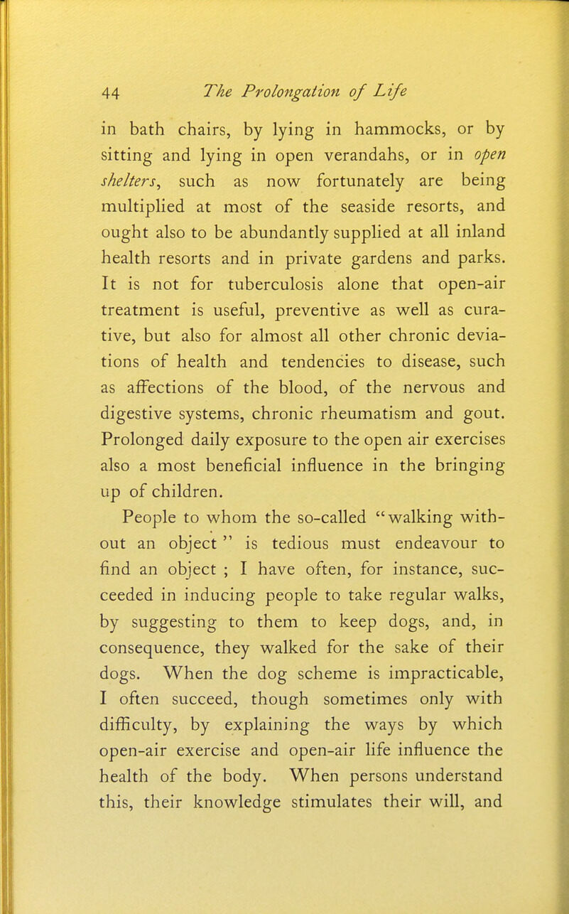 in bath chairs, by lying in hammocks, or by sitting and lying in open verandahs, or in open shelters^ such as now fortunately are being multiplied at most of the seaside resorts, and ought also to be abundantly supplied at all inland health resorts and in private gardens and parks. It is not for tuberculosis alone that open-air treatment is useful, preventive as well as cura- tive, but also for almost all other chronic devia- tions of health and tendencies to disease, such as affections of the blood, of the nervous and digestive systems, chronic rheumatism and gout. Prolonged daily exposure to the open air exercises also a most beneficial influence in the bringing up of children. People to whom the so-called walking with- out an object is tedious must endeavour to find an object ; I have often, for instance, suc- ceeded in inducing people to take regular walks, by suggesting to them to keep dogs, and, in consequence, they walked for the sake of their dogs. When the dog scheme is impracticable, I often succeed, though sometimes only with difficulty, by explaining the ways by which open-air exercise and open-air life influence the health of the body. When persons understand this, their knowledge stimulates their will, and
