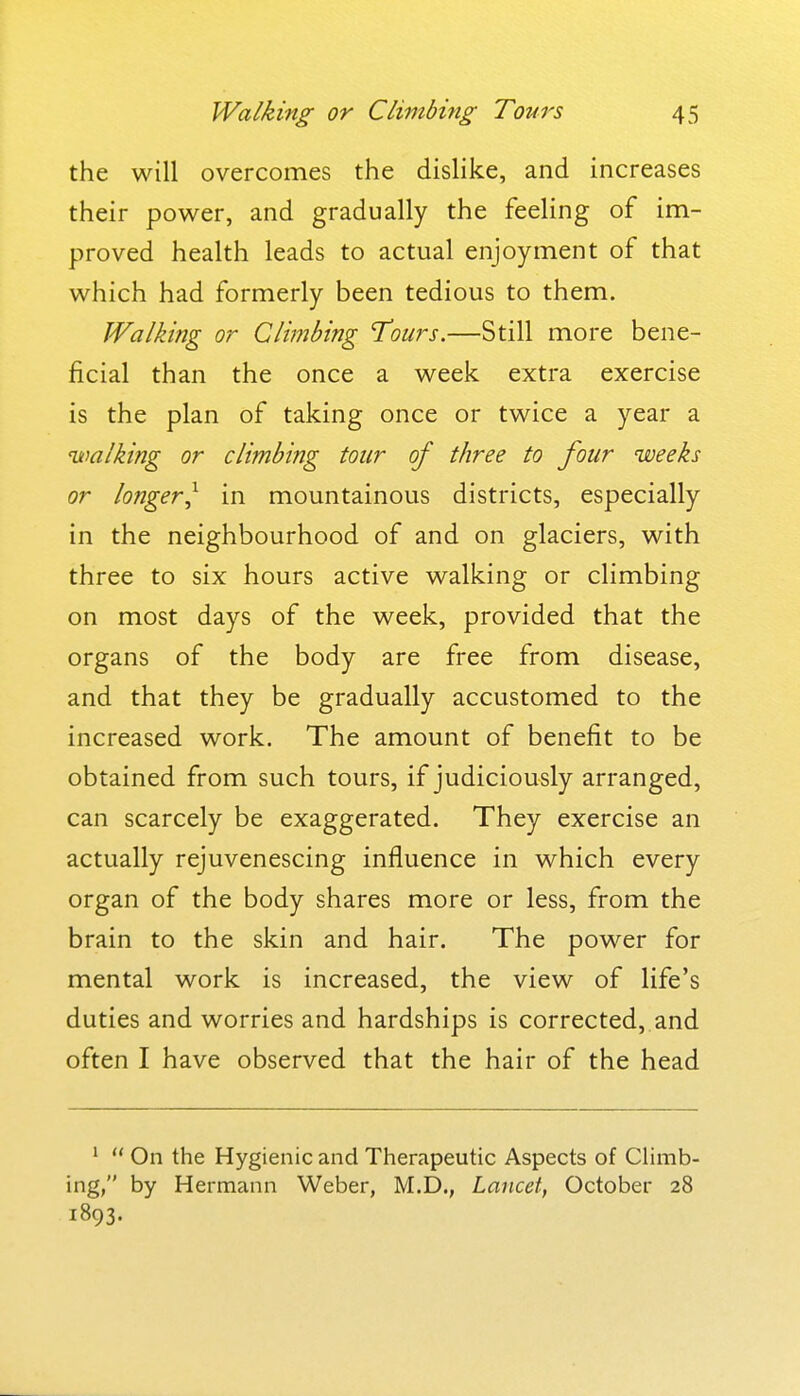 the will overcomes the dishke, and increases their power, and gradually the feeling of im- proved health leads to actual enjoyment of that which had formerly been tedious to them. Walking or Climbing 'Tours.—Still more bene- ficial than the once a week extra exercise is the plan of taking once or twice a year a walking or climbing tour of three to four weeks or longer^ in mountainous districts, especially in the neighbourhood of and on glaciers, with three to six hours active walking or climbing on most days of the week, provided that the organs of the body are free from disease, and that they be gradually accustomed to the increased work. The amount of benefit to be obtained from such tours, if judiciously arranged, can scarcely be exaggerated. They exercise an actually rejuvenescing influence in which every organ of the body shares more or less, from the brain to the skin and hair. The power for mental work is increased, the view of life's duties and worries and hardships is corrected, and often I have observed that the hair of the head '  On the Hygienic and Therapeutic Aspects of Climb- ing, by Hermann Weber, M.D., Lancet, October 28 1893.