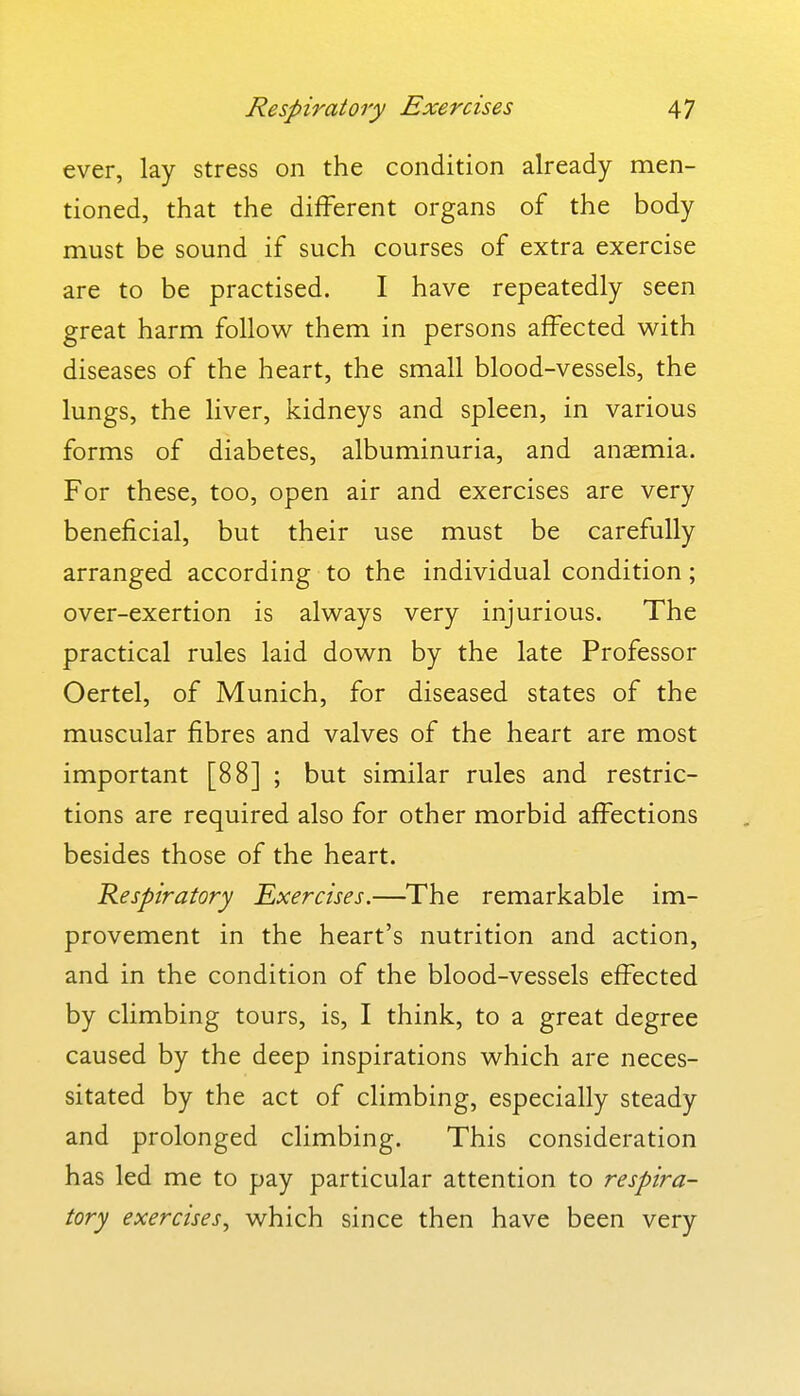 ever, lay stress on the condition already men- tioned, that the different organs of the body must be sound if such courses of extra exercise are to be practised. I have repeatedly seen great harm follow them in persons affected with diseases of the heart, the small blood-vessels, the lungs, the liver, kidneys and spleen, in various forms of diabetes, albuminuria, and anasmia. For these, too, open air and exercises are very beneficial, but their use must be carefully arranged according to the individual condition; over-exertion is always very injurious. The practical rules laid down by the late Professor Oertel, of Munich, for diseased states of the muscular fibres and valves of the heart are most important [88] ; but similar rules and restric- tions are required also for other morbid affections besides those of the heart. Respiratory Exercises.—The remarkable im- provement in the heart's nutrition and action, and in the condition of the blood-vessels effected by climbing tours, is, I think, to a great degree caused by the deep inspirations which are neces- sitated by the act of climbing, especially steady and prolonged climbing. This consideration has led me to pay particular attention to respira- tory exercises^ which since then have been very