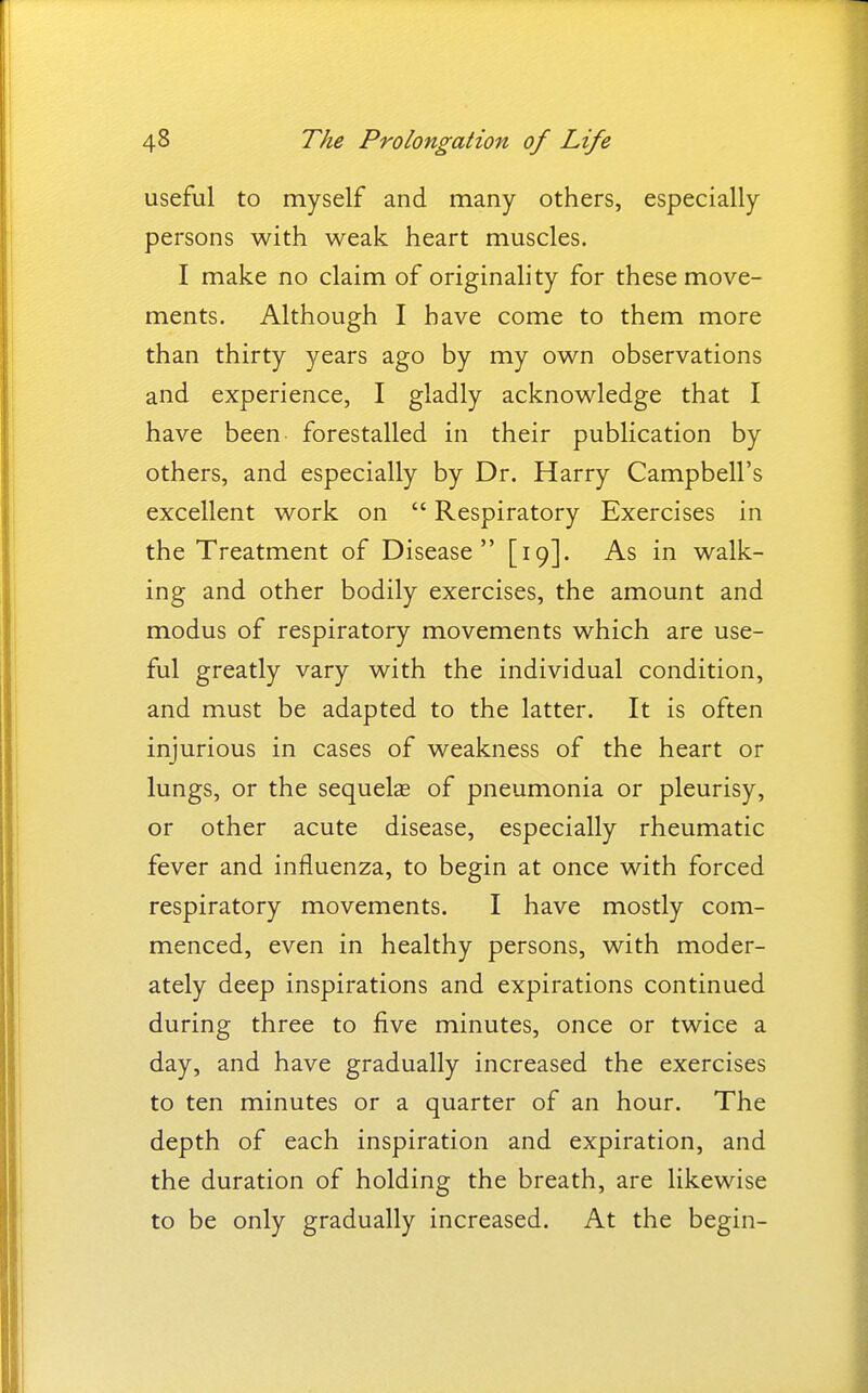 useful to myself and many others, especially persons with weak heart muscles. I make no claim of originahty for these move- ments. Although I have come to them more than thirty years ago by my own observations and experience, I gladly acknowledge that I have been forestalled in their publication by others, and especially by Dr. Harry Campbell's excellent work on  Respiratory Exercises in the Treatment of Disease [19]. As in walk- ing and other bodily exercises, the amount and modus of respiratory movements which are use- ful greatly vary with the individual condition, and must be adapted to the latter. It is often injurious in cases of weakness of the heart or lungs, or the sequelae of pneumonia or pleurisy, or other acute disease, especially rheumatic fever and influenza, to begin at once with forced respiratory movements. I have mostly com- menced, even in healthy persons, with moder- ately deep inspirations and expirations continued during three to five minutes, once or twice a day, and have gradually increased the exercises to ten minutes or a quarter of an hour. The depth of each inspiration and expiration, and the duration of holding the breath, are likewise to be only gradually increased. At the begin-
