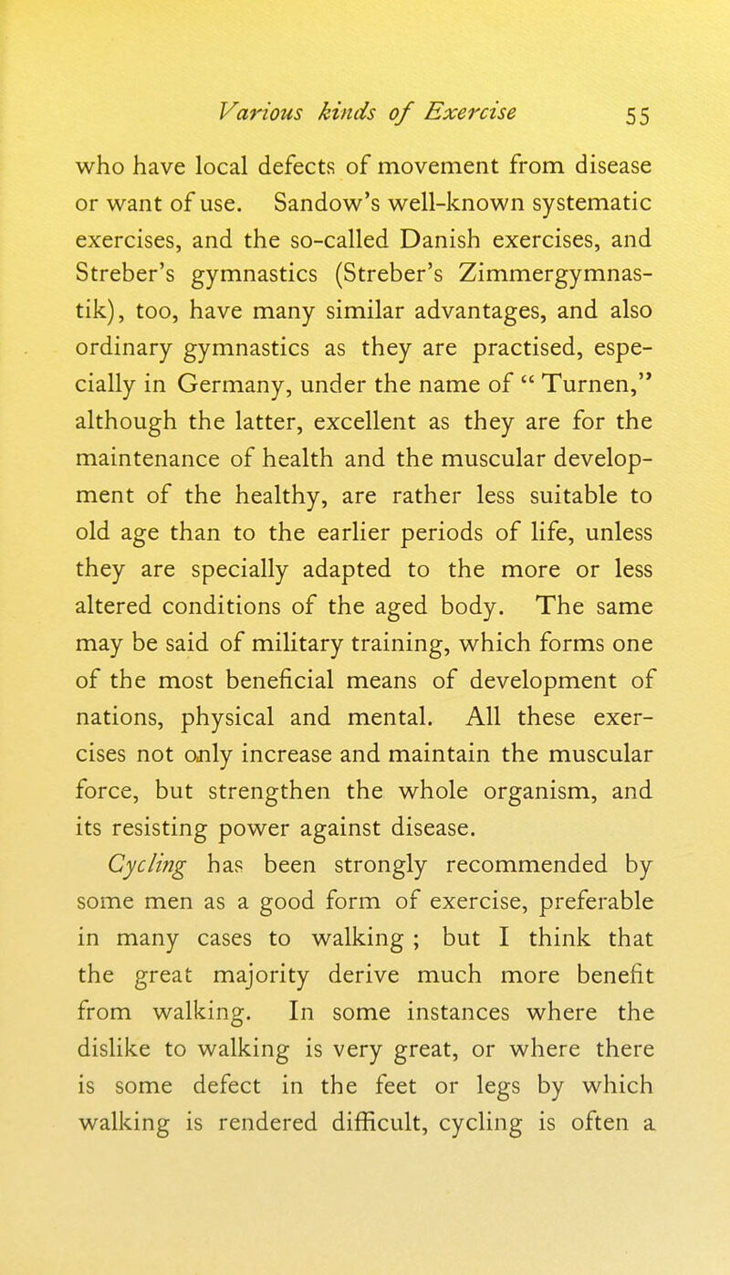 who have local defects of movement from disease or want of use. Sandow's well-known systematic exercises, and the so-called Danish exercises, and Streber's gymnastics (Streber's Zimmergymnas- tik), too, have many similar advantages, and also ordinary gymnastics as they are practised, espe- cially in Germany, under the name of  Turnen,'* although the latter, excellent as they are for the maintenance of health and the muscular develop- ment of the healthy, are rather less suitable to old age than to the earlier periods of life, unless they are specially adapted to the more or less altered conditions of the aged body. The same may be said of military training, which forms one of the most beneficial means of development of nations, physical and mental. All these exer- cises not only increase and maintain the muscular force, but strengthen the whole organism, and its resisting power against disease. Cycli?ig has been strongly recommended by some men as a good form of exercise, preferable in many cases to walking ; but I think that the great majority derive much more benefit from walking. In some instances where the dislike to walking is very great, or where there is some defect in the feet or legs by which walking is rendered difficult, cycling is often a