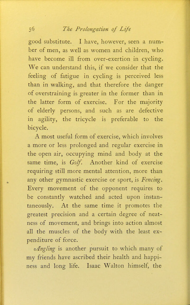 good substitute. I have, however, seen a num- ber of men, as well as women and children, who have become ill from over-exertion in cycling. We can understand this, if we consider that the feeling of fatigue in cycling is perceived less than in walking, and that therefore the danger of overstraining is greater in the former than in the latter form of exercise. For the majority of elderly persons, and such as are defective in agility, the tricycle is preferable to the bicycle. A most useful form of exercise, which involves a more or less prolonged and regular exercise in the open air, occupying mind and body at the same time, is Golf. Another kind of exercise requiring still more mental attention, more than any other gymnastic exercise or sport, is Fencing. Every movement of the opponent requires to be constantly watched and acted upon instan- taneously. At the same time it promotes the greatest precision and a certain degree of neat- ness of movement, and brings into action almost all the muscles of the body with the least ex- penditure of force. ^Angling is another pursuit to which many of my friends have ascribed their health and happi- ness and long life. Isaac Walton himself, the