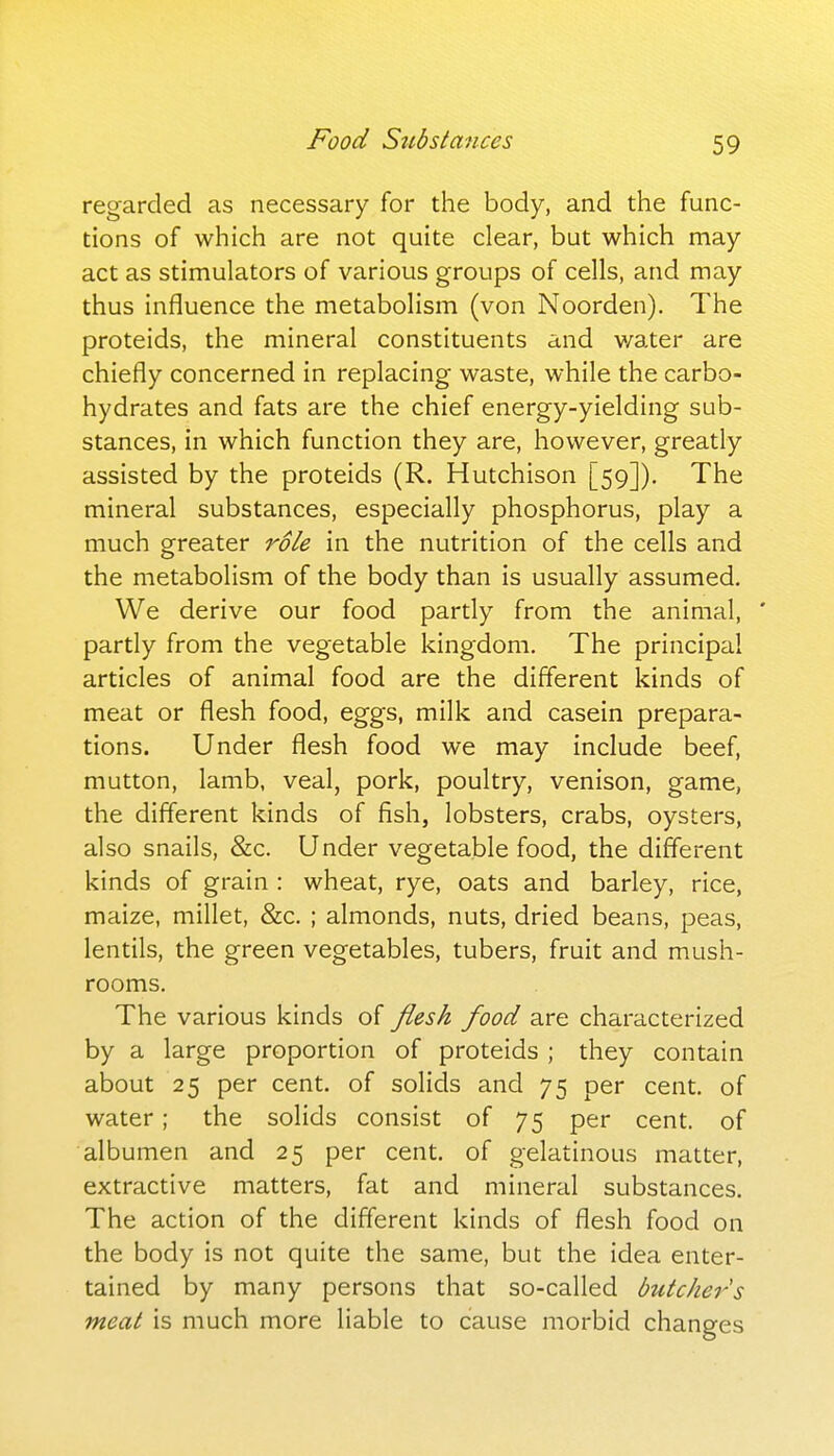 Food Stibsiances regarded as necessary for the body, and the func- tions of which are not quite clear, but which may act as stimulators of various groups of cells, and may thus influence the metabolism (von Noorden). The proteids, the mineral constituents and v/ater are chiefly concerned in replacing waste, while the carbo- hydrates and fats are the chief energy-yielding sub- stances, in which function they are, however, greatly assisted by the proteids (R. Hutchison [59]). The mineral substances, especially phosphorus, play a much greater role in the nutrition of the cells and the metabolism of the body than is usually assumed. We derive our food partly from the animal, ' partly from the vegetable kingdom. The principal articles of animal food are the different kinds of meat or flesh food, eggs, milk and casein prepara- tions. Under flesh food we may include beef, mutton, lamb, veal, pork, poultry, venison, game, the different kinds of fish, lobsters, crabs, oysters, also snails, &c. Under vegetable food, the different kinds of grain : wheat, rye, oats and barley, rice, maize, millet, &c. ; almonds, nuts, dried beans, peas, lentils, the green vegetables, tubers, fruit and mush- rooms. The various kinds of flesh food are characterized by a large proportion of proteids ; they contain about 25 per cent, of solids and 75 per cent, of water; the solids consist of 75 per cent, of albumen and 25 per cent, of gelatinous matter, extractive matters, fat and mineral substances. The action of the different kinds of flesh food on the body is not quite the same, but the idea enter- tained by many persons that so-called butcher's meat is much more liable to cause morbid changes
