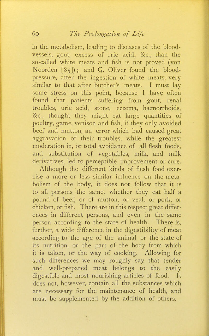 in the metabolism, leading to diseases of the blood- vessels, gout, excess of uric acid, &c., than the so-called white meats and fish is not proved (von Noorden [85]) ; and G. Oliver found the blood- pressure, after the ingestion of white meats, very similar to that after butcher's meats. I must lay some stress on this point, because I have often found that patients suffering from gout, renal troubles, uric acid, stone, eczema, haemorrhoids, &c., thought they might eat large quantities of poultry, game, venison and fish, if they only avoided beef and mutton, an error which had caused great aggravation of their troubles, while the greatest moderation in, or total avoidance of, all flesh foods, and substitution of vegetables, milk, and milk derivatives, led to perceptible improvement or cure. Although the different kinds of flesh food exer- cise a more or less similar influence on the meta- bolism of the body, it does not follow that it is to all persons the same, whether they eat half a pound of beef, or of mutton, or veal, or pork, or chicken, or fish. There are in this respect great differ- ences in different persons, and even in the same person according to the state of health. There is, further, a wide difference in the digestibility of meat according- to the age of the animal or the state of its nutrition, or the part of the body from which it is taken, or the way of cooking. Allowing for such differences we may roughly say that tender and well-prepared meat belongs to the easily digestible and most nourishing articles of food. It does not, however, contain all the substances which are necessary for the maintenance of health, and must be supplemented by the addition of others.