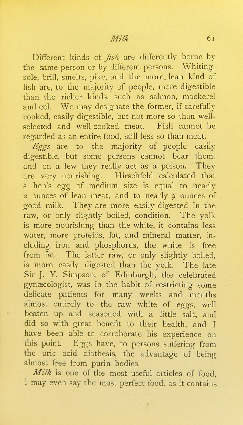 Different kinds of fish are differently borne by the same person or by different persons. Whiting, sole, brill, smelts, pike, and the more, lean kind of fish are, to the majority of people, more digestible than the richer kinds, such as salmon, mackerel and eel. We may designate the former, if carefully cooked, easily digestible, but not more so than well- selected and well-cooked meat. Fish cannot be regarded as an entire food, still less so than meat. Eggs are to the majority of people easily digestible, but some persons cannot bear them, and on a few they really act as a poison. They are very nourishing. Hirschfeld calculated that a hen's egg of medium size is equal to nearly 2 ounces of lean meat, and to nearly 9 ounces of good milk. They are more easily digested in the raw, or only slightly boiled, condition. The yolk is more nourishing than the white, it contains less water, more proteids, fat, and mineral matter, in- cluding iron and phosphorus, the white is free from fat. The latter raw, or only slightly boiled, is more easily digested than the yolk. The late Sir J. Y. Simpson, of Edinburgh, the celebraiied gynaecologist, was in the habit of restricting some delicate patients for many weeks and months almost entirely to the raw white of eggs, well beaten up and seasoned with a litde salt, and did so with great benefit to their health, and I have been able to corroborate his experience on this point. Eggs have, to persons suffering from the uric acid diathesis, the advantage of being almost free from purin bodies. Milk is one of the most useful articles of food, I may even say the most perfect food, as it contains