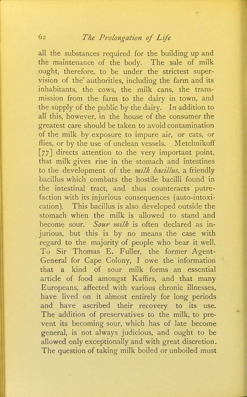 all the substances required for the building up and the maintenance of the body. The sale of milk ought, therefore, to be under the strictest super- vision of the' authorities, including the farm and its inhabitants, the cows, the milk cans, the trans- mission from the farm to the dairy in town, and the supply of the public by the dairy. In addition to all this, however, in the house of the consumer the greatest care should be taken to avoid contamination of the milk by exposure to impure air, or cats, or flies, or by the use of unclean vessels. Metchnikoff [77] directs attention to the very important point, that milk gives rise in the stomach and intestines to the development of the milk bacillus, a friendly bacillus which combats the hostile bacilli found in the intestinal tract, and thus counteracts putre- faction with its injurious consequences (auto-intoxi- cation). This bacillus is also developed outside the stomach when the milk is allowed to stand and become sour. Sour milk is often declared as in- jurious, but this is by no means the case with regard to the majority of people who bear it well. To Sir Thomas E. Fuller, the former Agent- General for Cape Colony, I owe the information that a kind of sour milk forms an essential article of food amongst Kaffirs, and that many Europeans, affected with various chronic illnesses, have lived on it almost entirely for long periods and have ascribed their recovery to its use. The addition of preservatives to the milk, to pre- vent its becoming sour, which has of late become general, is not always judicious, and ought to be allowed only exceptionally and with great discretion. The question of taking milk boiled or unboiled must