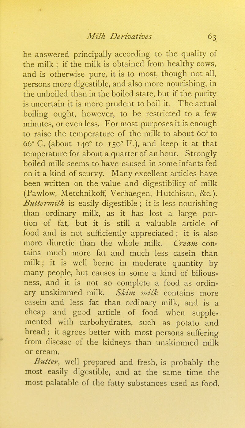 be answered principally according to the quality of the milk ; if the milk is obtained from healthy cows, and is otherwise pure, it is to most, though not all, persons more digestible, and also more nourishing, in the unboiled than in the boiled state, but if the purity is uncertain it is more prudent to boil it. The actual boiling ought, however, to be restricted to a few minutes, or even less. For most purposes it is enough to raise the temperature of the milk to about 60° to 66° C. (about 140° to 150° F.), and keep it at that temperature for about a quarter of an hour. Strongly boiled milk seems to have caused in some infants fed on it a kind of scurvy. Many excellent articles have been written on the value and digestibility of milk (Pawlow, MetchnikofF, Verhaegen, Hutchison, &c.). Buttermilk is easily digestible ; it is less nourishing than ordinary milk, as it has lost a large por- tion of fat, but it is still a valuable article of food and is not sufficiently appreciated ; it is also more diuretic than the whole milk. Cream con- tains much more fat and much less casein than milk; it is well borne in moderate quantity by many people, but causes in some a kind of bilious- ness, and it is not so complete a food as ordin- ary unskimmed milk. Skim milk contains more casein and less fat than ordinary milk, and is a cheap and good article of food when supple- mented with carbohydrates, such as potato and bread; it agrees better with most persons suffering from disease of the kidneys than unskimmed milk or cream. Buttery well prepared and fresh, is probably the most easily digestible, and at the same time the most palatable of the fatty substances used as food.