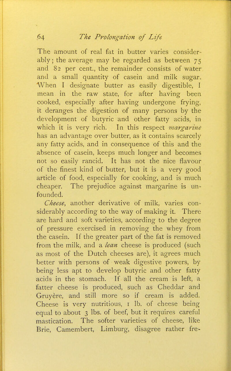 The amount of real fat in butter varies consider- ably; the average may be regarded as between 75 and 82 per cent., the remainder consists of water and a small quantity of casein and milk sugar. When I designate butter as easily digestible, I mean in the raw state, for after having been cooked, especially after having undergone frying, it deranges the digestion of many persons by the development of butyric and other fatty acids, in which it is very rich. In this respect margarine has an advantage over butter, as it contains scarcely any fatty acids, and in consequence of this and the absence of casein, keeps much longer and becomes not so easily rancid. It has not the nice flavour of the finest kind of butter, but it is a very good article of food, especially for cooking, and is much cheaper. The prejudice against margarine is un- founded. Cheese, another derivative of milk, varies con- siderably according to the way of making it. There are hard and soft varieties, according to the degree of pressure exercised in removing the whey from the casein. If the greater part of the fat is removed from the milk, and a lean cheese is produced (such as most of the Dutch cheeses are), it agrees much better with persons of weak digestive powers, by being less apt to develop butyric and other fatty acids in the stomach. If all the cream is left, a fatter cheese is produced, such as Cheddar and Gruyere, and still more so if cream is added. Cheese is very nutritious, i lb. of cheese being equal to about 3 lbs. of beef, but it requires careful mastication. The softer varieties of cheese, like Brie, Camembert, Limburg, disagree rather fre-