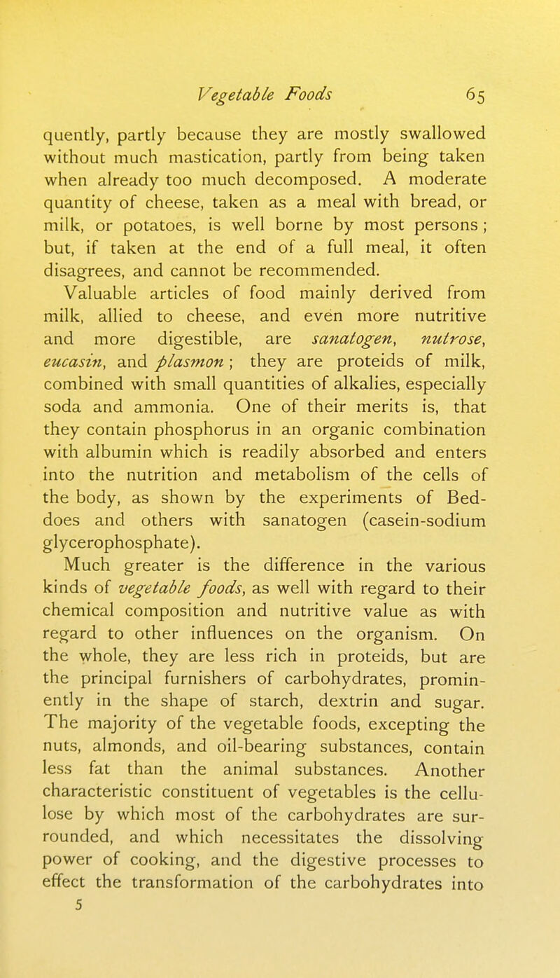 quently, partly because they are mostly swallowed without much mastication, partly from being taken when already too much decomposed. A moderate quantity of cheese, taken as a meal with bread, or milk, or potatoes, is well borne by most persons ; but, if taken at the end of a full meal, it often disagrees, and cannot be recommended. Valuable articles of food mainly derived from milk, allied to cheese, and even more nutritive and more digestible, are sanatogen, nutrose, eucasin, and plasmon ; they are proteids of milk, combined with small quantities of alkalies, especially soda and ammonia. One of their merits is, that they contain phosphorus in an organic combination with albumin which is readily absorbed and enters into the nutrition and metabolism of the cells of the body, as shown by the experiments of Bed- does and others with sanatogen (casein-sodium glycerophosphate). Much greater is the difference in the various kinds of vegetable foods, as well with regard to their chemical composition and nutritive value as with regard to other influences on the organism. On the whole, they are less rich in proteids, but are the principal furnishers of carbohydrates, promin- ently in the shape of starch, dextrin and sugar. The majority of the vegetable foods, excepting the nuts, almonds, and oil-bearing substances, contain less fat than the animal substances. Another characteristic constituent of vegetables is the cellu- lose by which most of the carbohydrates are sur- rounded, and which necessitates the dissolving power of cooking, and the digestive processes to effect the transformation of the carbohydrates into 5