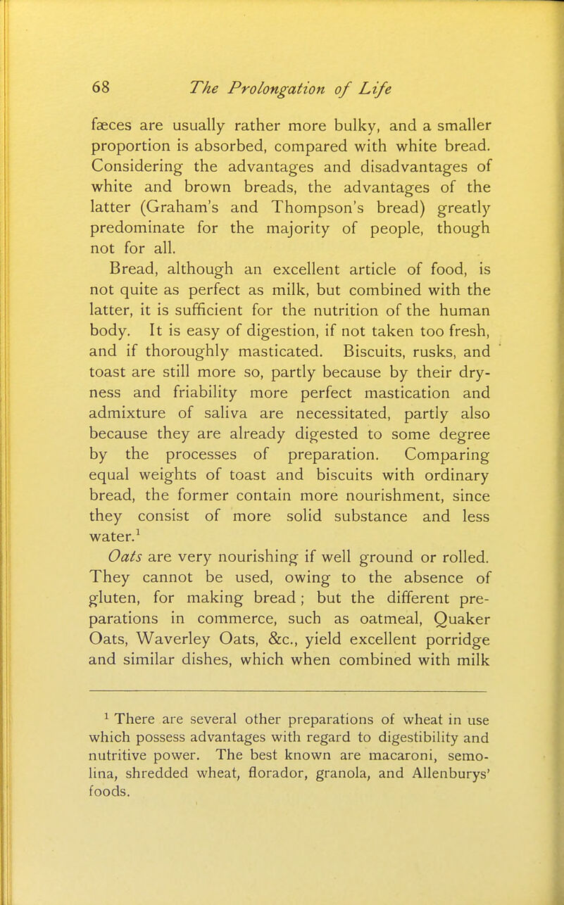 faeces are usually rather more bulky, and a smaller proportion is absorbed, compared with white bread. Considering the advantages and disadvantages of white and brown breads, the advantages of the latter (Graham's and Thompson's bread) greatly predominate for the majority of people, though not for all. Bread, although an excellent article of food, is not quite as perfect as milk, but combined with the latter, it is sufficient for the nutrition of the human body. It is easy of digestion, if not taken too fresh, and if thoroughly masticated. Biscuits, rusks, and toast are still more so, partly because by their dry- ness and friability more perfect mastication and admixture of saliva are necessitated, partly also because they are already digested to some degree by the processes of preparation. Comparing equal weights of toast and biscuits with ordinary bread, the former contain more nourishment, since they consist of more solid substance and less water. ^ Oats are very nourishing if well ground or rolled. They cannot be used, owing to the absence of gluten, for making bread; but the different pre- parations in commerce, such as oatmeal, Quaker Oats, Waverley Oats, &c., yield excellent porridge and similar dishes, which when combined with milk ^ There are several other preparations of wheat in use which possess advantages with regard to digestibility and nutritive power. The best known are macaroni, semo- lina, shredded wheat, florador, granola, and Allenburys' foods.