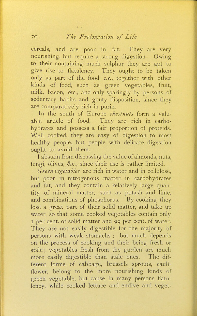 cereals, and are poor in fat. They are very- nourishing, but require a strong digestion. Owing to their containing much sulphur they are apt to give rise to flatulency. They ought to be taken only as part of the food, i.e., together with other kinds of food, such as green vegetables, fruit, milk, bacon, &c., and only sparingly by persons of sedentary habits and gouty disposition, since they are comparatively rich in purin. In the south of Europe chestnuts form a valu- able article of food. They are rich in carbo- hydrates and possess a fair proportion of proteids. Well cooked, they are easy of digestion to most healthy people, but people with delicate digestion ought to avoid them. I abstain from discussing the value of almonds, nuts, fungi, olives, &c., since their use is rather limited. Green vegetables are rich in water and in cellulose, but poor in nitrogenous matter, in carbohydrates and fat, and they contain a relatively large quan- tity of mineral matter, such as potash and lime, and combinations of phosphorus. By cooking they lose a great part of their solid matter, and take up water, so that some cooked vegetables contain only I per cent, of solid matter and 99 per cent, of water. They are not easily digestible for the majority of persons with weak stomachs ; but much depends on the process of cooking and their being fresh or stale ; vegetables fresh from the garden are much more easily digestible than stale ones. The dif- ferent forms of cabbage, brussels sprouts, cauli- flower, belong to the more nourishing kinds of green vegetable, but cause in many persons flatu- lency, while cooked lettuce and endive and veget-