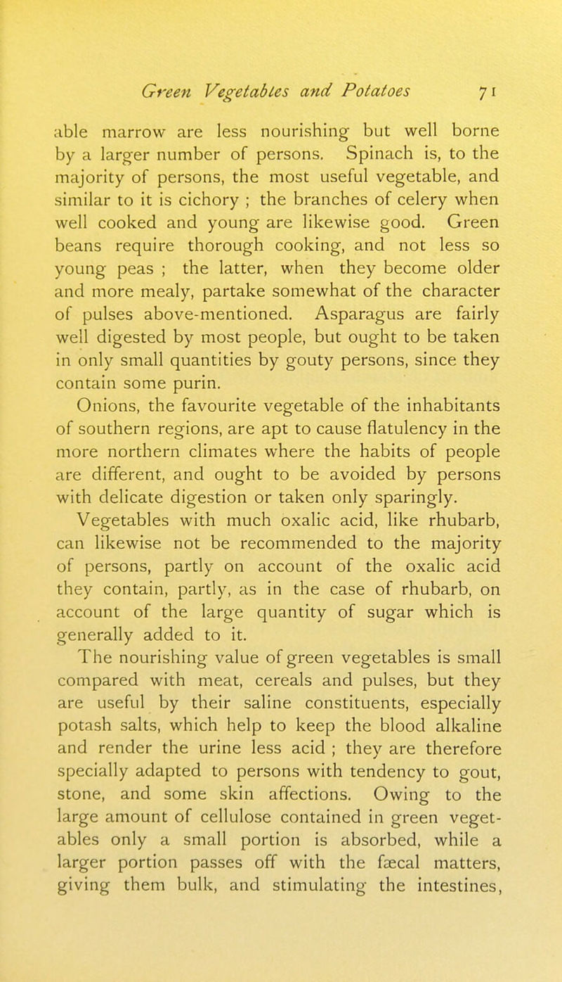 able marrow are less nourishing but well borne by a larger number of persons. Spinach is, to the majority of persons, the most useful vegetable, and similar to it is cichory ; the branches of celery when well cooked and young are likewise good. Green beans require thorough cooking, and not less so young peas ; the latter, when they become older and more mealy, partake somewhat of the character of pulses above-mentioned. Asparagus are fairly well digested by most people, but ought to be taken in only small quantities by gouty persons, since they contain some purin. Onions, the favourite vegetable of the inhabitants of southern regions, are apt to cause flatulency in the more northern climates where the habits of people are different, and ought to be avoided by persons with delicate digestion or taken only sparingly. Vegetables with much oxalic acid, like rhubarb, can likewise not be recommended to the majority of persons, partly on account of the oxalic acid they contain, partly, as in the case of rhubarb, on account of the large quantity of sugar which is generally added to it. The nourishing value of green vegetables is small compared with meat, cereals and pulses, but they are useful by their saline constituents, especially potash salts, which help to keep the blood alkaline and render the urine less acid ; they are therefore specially adapted to persons with tendency to gout, stone, and some skin affections. Owing to the large amount of cellulose contained in green veget- ables only a small portion is absorbed, while a larger portion passes off with the faecal matters, giving them bulk, and stimulating the intestines,