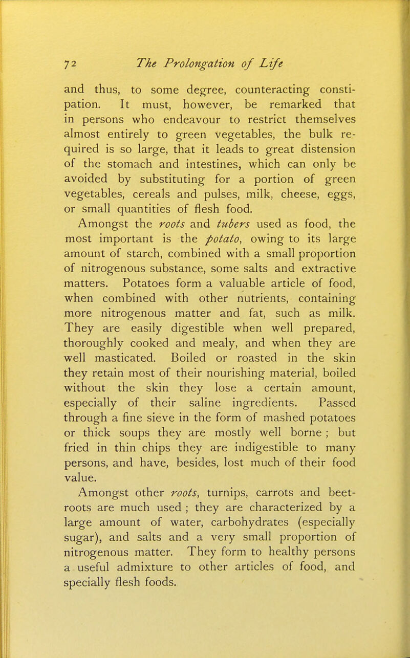 and thus, to some degree, counteracting consti- pation. It must, however, be remarked that in persons who endeavour to restrict themselves almost entirely to green vegetables, the bulk re- quired is so large, that it leads to great distension of the stomach and intestines, which can only be avoided by substituting for a portion of green vegetables, cereals and pulses, milk, cheese, eggs, or small quantities of flesh food. Amongst the roots and tubers used as food, the most important is the potato, owing to its large amount of starch, combined with a small proportion of nitrogenous substance, some salts and extractive matters. Potatoes form a valuable article of food, when combined with other nutrients, containing more nitrogenous matter and fat, such as milk. They are easily digestible when well prepared, thoroughly cooked and mealy, and when they are well masticated. Boiled or roasted in the skin they retain most of their nourishing material, boiled without the skin they lose a certain amount, especially of their saline ingredients. Passed through a fine sieve in the form of mashed potatoes or thick soups they are mostly well borne ; but fried in thin chips they are indigestible to many persons, and have, besides, lost much of their food value. Amongst other roots, turnips, carrots and beet- roots are much used ; they are characterized by a large amount of water, carbohydrates (especially sugar), and salts and a very small proportion of nitrogenous matter. They form to healthy persons a useful admixture to other articles of food, and specially flesh foods.