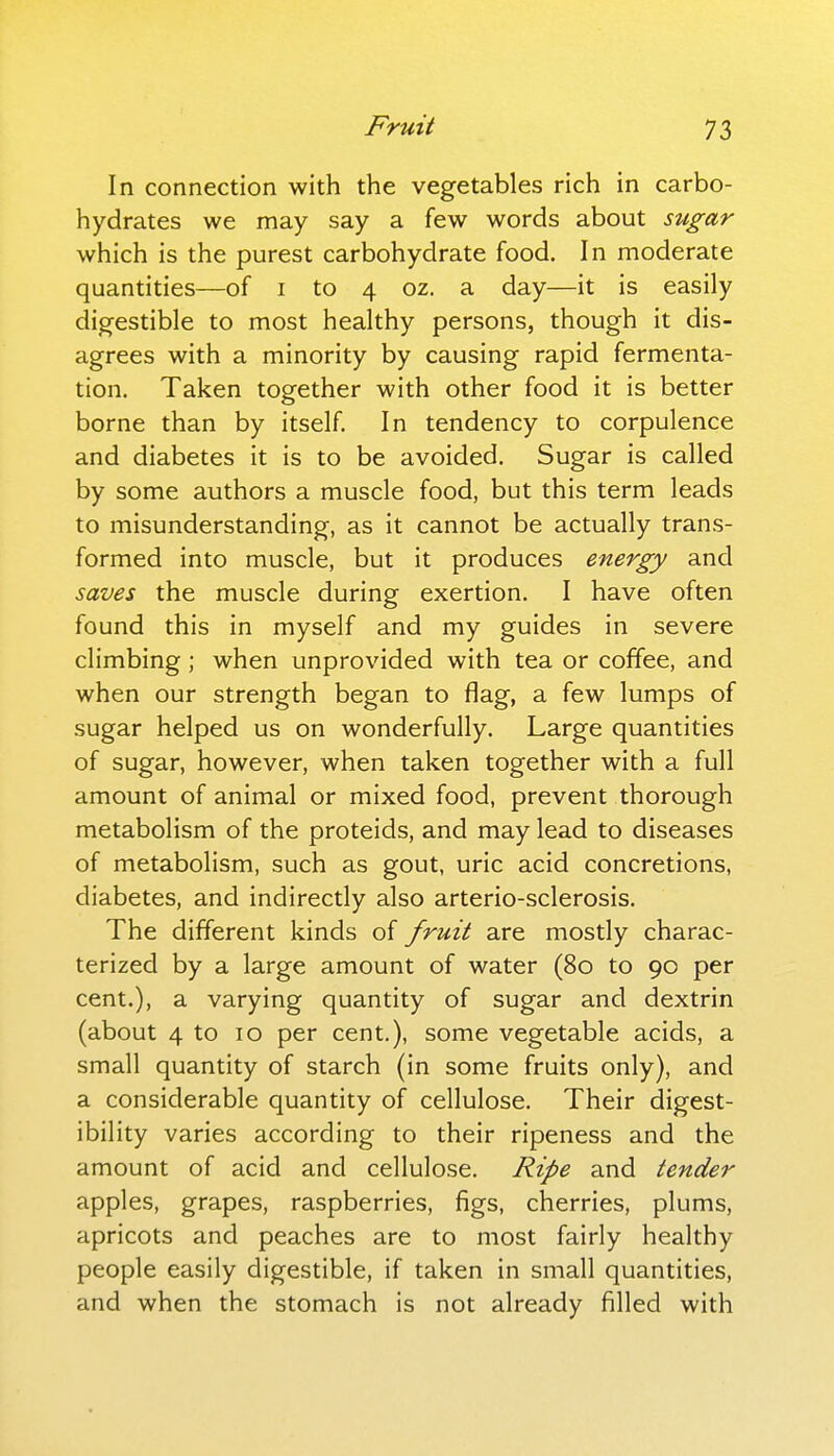 In connection with the vegetables rich in carbo- hydrates we may say a few words about sugar which is the purest carbohydrate food. In moderate quantities—of i to 4 02. a day—it is easily digestible to most healthy persons, though it dis- agrees with a minority by causing rapid fermenta- tion. Taken together with other food it is better borne than by itself. In tendency to corpulence and diabetes it is to be avoided. Sugar is called by some authors a muscle food, but this term leads to misunderstanding, as it cannot be actually trans- formed into muscle, but it produces energy and saves the muscle during exertion. I have often found this in myself and my guides in severe climbing ; when unprovided with tea or coffee, and when our strength began to flag, a few lumps of sugar helped us on wonderfully. Large quantities of sugar, however, when taken together with a full amount of animal or mixed food, prevent thorough metabolism of the proteids, and may lead to diseases of metabolism, such as gout, uric acid concretions, diabetes, and indirectly also arterio-sclerosis. The different kinds of fruit are mostly charac- terized by a large amount of water (80 to 90 per cent.), a varying quantity of sugar and dextrin (about 4 to 10 per cent.), some vegetable acids, a small quantity of starch (in some fruits only), and a considerable quantity of cellulose. Their digest- ibility varies according to their ripeness and the amount of acid and cellulose. Ripe and tender apples, grapes, raspberries, figs, cherries, plums, apricots and peaches are to most fairly healthy people easily digestible, if taken in small quantities, and when the stomach is not already filled with