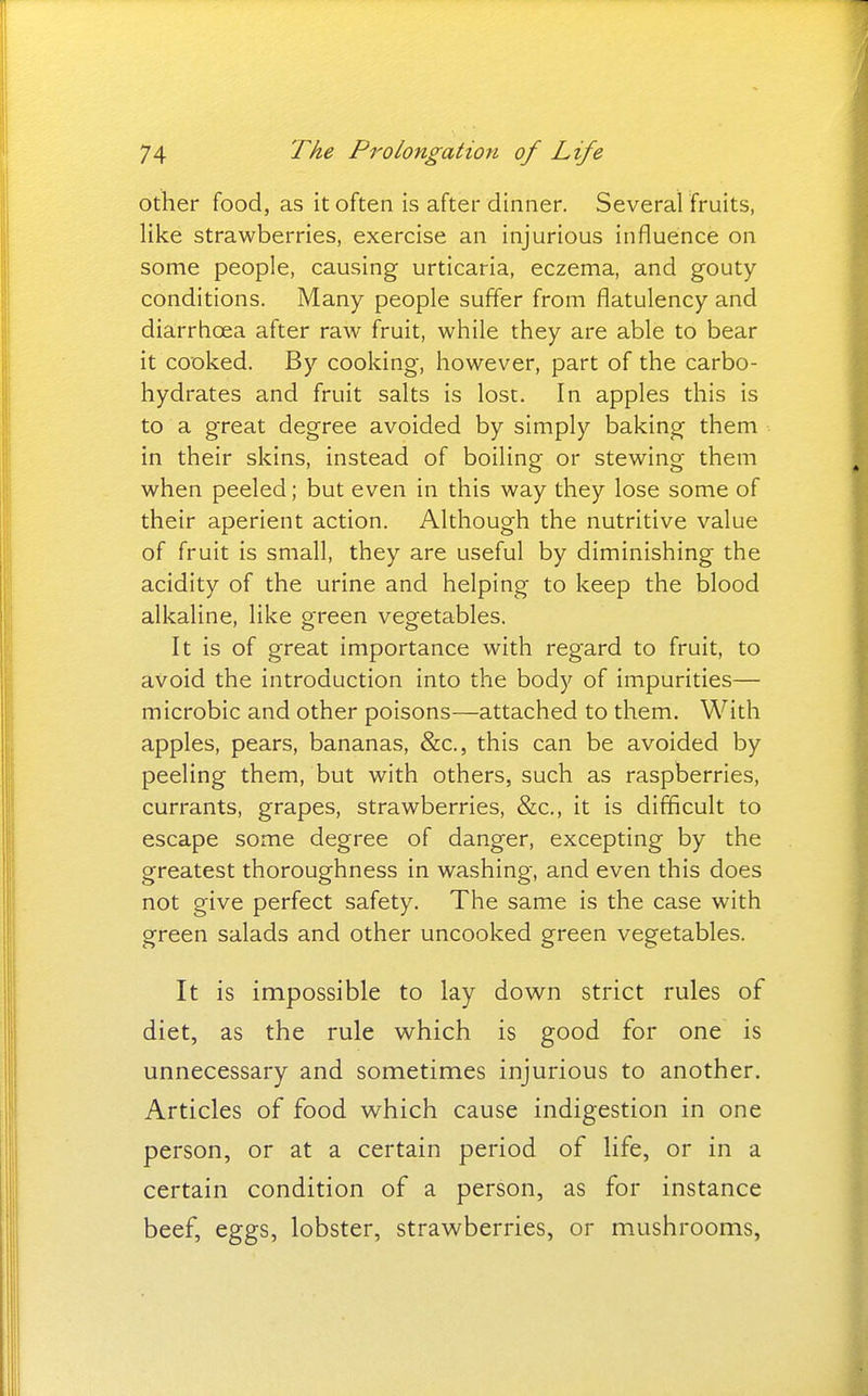 other food, as it often is after dinner. Several fruits, like strawberries, exercise an injurious influence on some people, causing urticaria, eczema, and gouty- conditions. Many people suffer from flatulency and diarrhoea after raw fruit, while they are able to bear it cooked. By cooking, however, part of the carbo- hydrates and fruit salts is lost. In apples this is to a great degree avoided by simply baking them in their skins, instead of boiling or stewing them when peeled; but even in this way they lose some of their aperient action. Although the nutritive value of fruit is small, they are useful by diminishing the acidity of the urine and helping to keep the blood alkaline, like green vegetables. It is of great importance with regard to fruit, to avoid the introduction into the body of impurities— microbic and other poisons—attached to them. With apples, pears, bananas, &c., this can be avoided by peeling them, but with others, such as raspberries, currants, grapes, strawberries, &c., it is difficult to escape some degree of danger, excepting by the greatest thoroughness in washing, and even this does not give perfect safety. The same is the case with green salads and other uncooked green vegetables. It is impossible to lay dow^n strict rules of diet, as the rule which is good for one is unnecessary and sometimes injurious to another. Articles of food which cause indigestion in one person, or at a certain period of life, or in a certain condition of a person, as for instance beef, eggs, lobster, strawberries, or mushrooms,