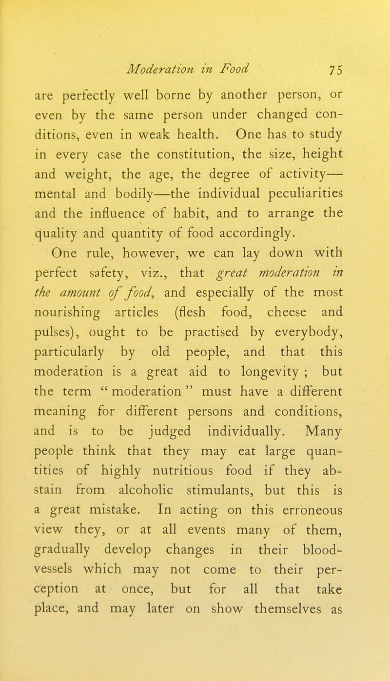 are perfectly well borne by another person, or even by the same person under changed con- ditions, even in weak health. One has to study in every case the constitution, the size, height and weight, the age, the degree of activity— mental and bodily—the individual peculiarities and the influence of habit, and to arrange the quality and quantity of food accordingly. One rule, however, we can lay down with perfect safety, viz., that great moderation in the amount of food, and especially of the most nourishing articles (flesh food, cheese and pulses), ought to be practised by everybody, particularly by old people, and that this moderation is a great aid to longevity ; but the term  moderation  must have a different meaning for different persons and conditions, and is to be judged individually. Many people think that they may eat large quan- tities of highly nutritious food if they ab- stain from alcoholic stimulants, but this is a great mistake. In acting on this erroneous view they, or at all events many of them, gradually develop changes in their blood- vessels which may not come to their per- ception at once, but for all that take place, and may later on show themselves as