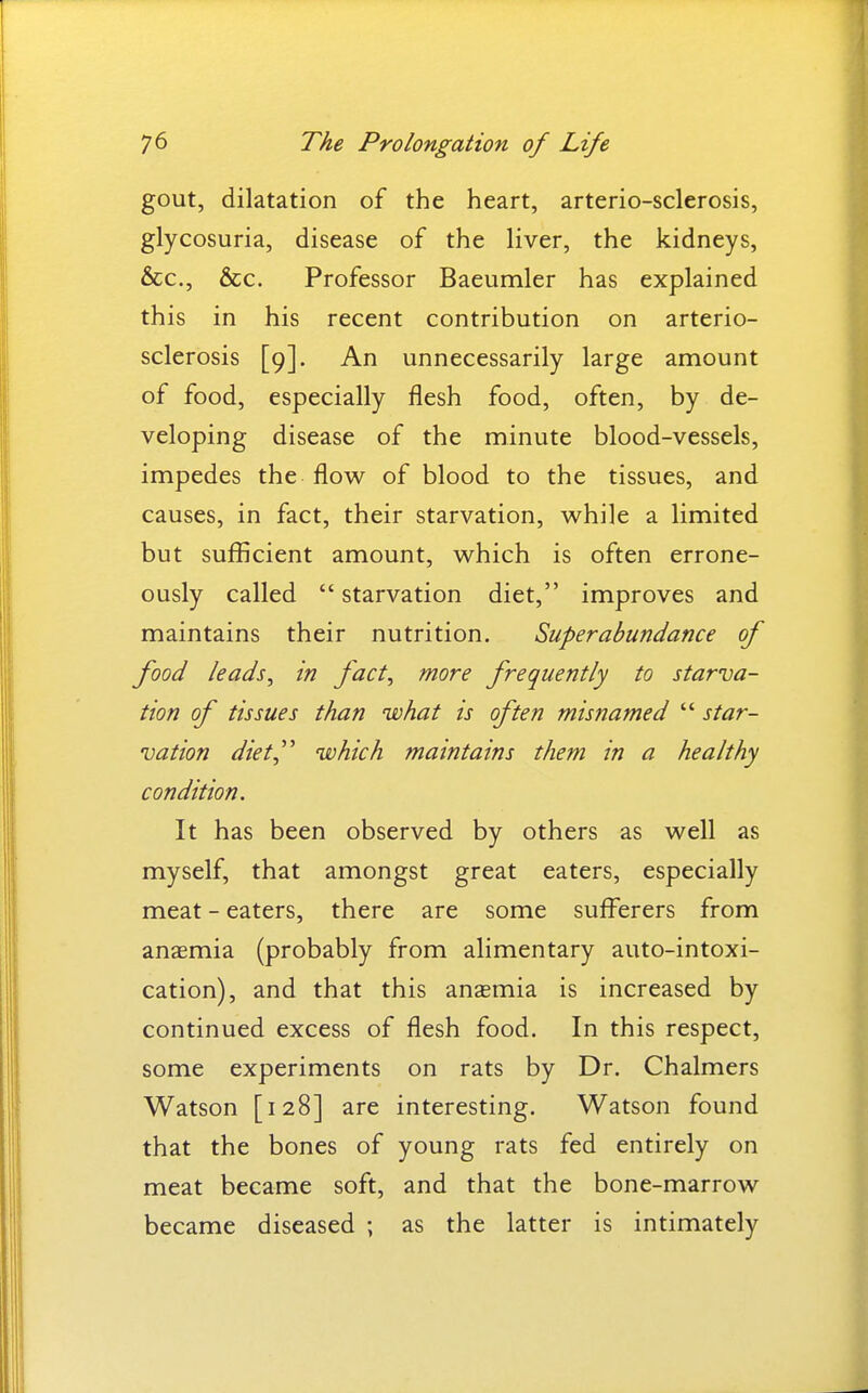 gout, dilatation of the heart, arterio-sclerosis, glycosuria, disease of the liver, the kidneys, &c., &c. Professor Baeumler has explained this in his recent contribution on arterio- sclerosis [9]. An unnecessarily large amount of food, especially flesh food, often, by de- veloping disease of the minute blood-vessels, impedes the flow of blood to the tissues, and causes, in fact, their starvation, while a limited but sufficient amount, which is often errone- ously called  starvation diet, improves and maintains their nutrition. Superabundance of food leads^ in fact, more frequently to starva- tion of tissues than what is often misnamed  star- vation diet^'' which maintains them in a healthy condition. It has been observed by others as well as myself, that amongst great eaters, especially meat - eaters, there are some sufferers from anaemia (probably from alimentary auto-intoxi- cation), and that this anaemia is increased by continued excess of flesh food. In this respect, some experiments on rats by Dr. Chalmers Watson [128] are interesting. Watson found that the bones of young rats fed entirely on meat became soft, and that the bone-marrow became diseased ; as the latter is intimately