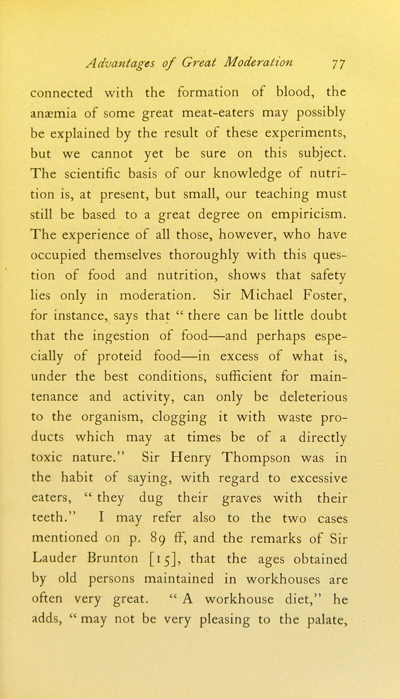 connected with the formation of blood, the anasmia of some great meat-eaters may possibly be explained by the result of these experiments, but we cannot yet be sure on this subject. The scientific basis of our knowledge of nutri- tion is, at present, but small, our teaching must still be based to a great degree on empiricism. The experience of all those, however, who have occupied themselves thoroughly with this ques- tion of food and nutrition, shows that safety lies only in moderation. Sir Michael Foster, for instance, says that  there can be little doubt that the ingestion of food—and perhaps espe- cially of proteid food—in excess of what is, under the best conditions, sufficient for main- tenance and activity, can only be deleterious to the organism, clogging it with waste pro- ducts which may at times be of a directly toxic nature. Sir Henry Thompson was in the habit of saying, with regard to excessive eaters,  they dug their graves with their teeth. I may refer also to the two cases mentioned on p. 89 fF, and the remarks of Sir Lauder Brunton [15], that the ages obtained by old persons maintained in workhouses are often very great.  A workhouse diet, he adds,  may not be very pleasing to the palate.