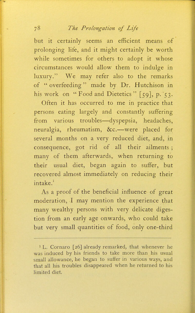 but it certainly seems an efficient means of prolonging life, and it might certainly be worth while sometimes for others to adopt it whose circumstances would allow them to indulge in luxury. We may refer also to the remarks of  overfeeding made by Dr. Hutchison in his work on  Food and Dietetics [59], p- 53- Often it has occurred to me in practice that persons eating largely and constantly suffering from various troubles—dyspepsia, headaches, neuralgia, rheumatism, &c.—were placed for several months on a very reduced diet, and, in consequence, got rid of all their ailments ; many of them afterwards, when returning to their usual diet, began again to suffer, but recovered almost immediately on reducing their intake.^ As a proof of the beneficial influence of great moderation, I may mention the experience that many wealthy persons with very delicate diges- tion from an early age onwards, who could take but very small quantities of food, only one-third ^ L. Cornaro [26] already remarked, that whenever he was induced by his friends to take more than his usual small allowance, he began to suffer in various ways, and that all his troubles disappeared when he returned to his limited diet.