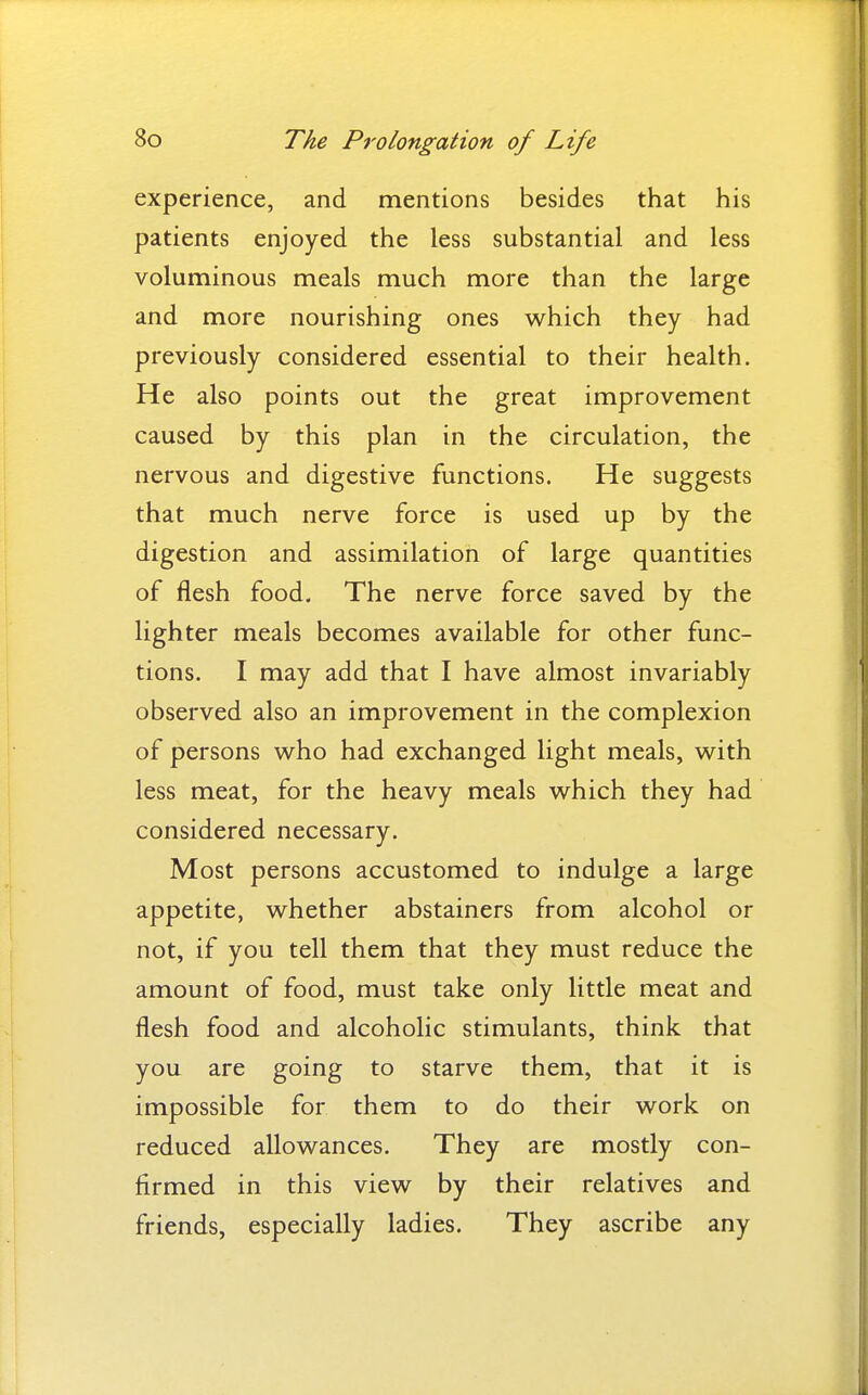 experience, and mentions besides that his patients enjoyed the less substantial and less voluminous meals much more than the large and more nourishing ones which they had previously considered essential to their health. He also points out the great improvement caused by this plan in the circulation, the nervous and digestive functions. He suggests that much nerve force is used up by the digestion and assimilation of large quantities of flesh food. The nerve force saved by the lighter meals becomes available for other func- tions. I may add that I have almost invariably observed also an improvement in the complexion of persons who had exchanged light meals, with less meat, for the heavy meals which they had considered necessary. Most persons accustomed to indulge a large appetite, whether abstainers from alcohol or not, if you tell them that they must reduce the amount of food, must take only little meat and flesh food and alcoholic stimulants, think that you are going to starve them, that it is impossible for them to do their work on reduced allowances. They are mostly con- firmed in this view by their relatives and friends, especially ladies. They ascribe any