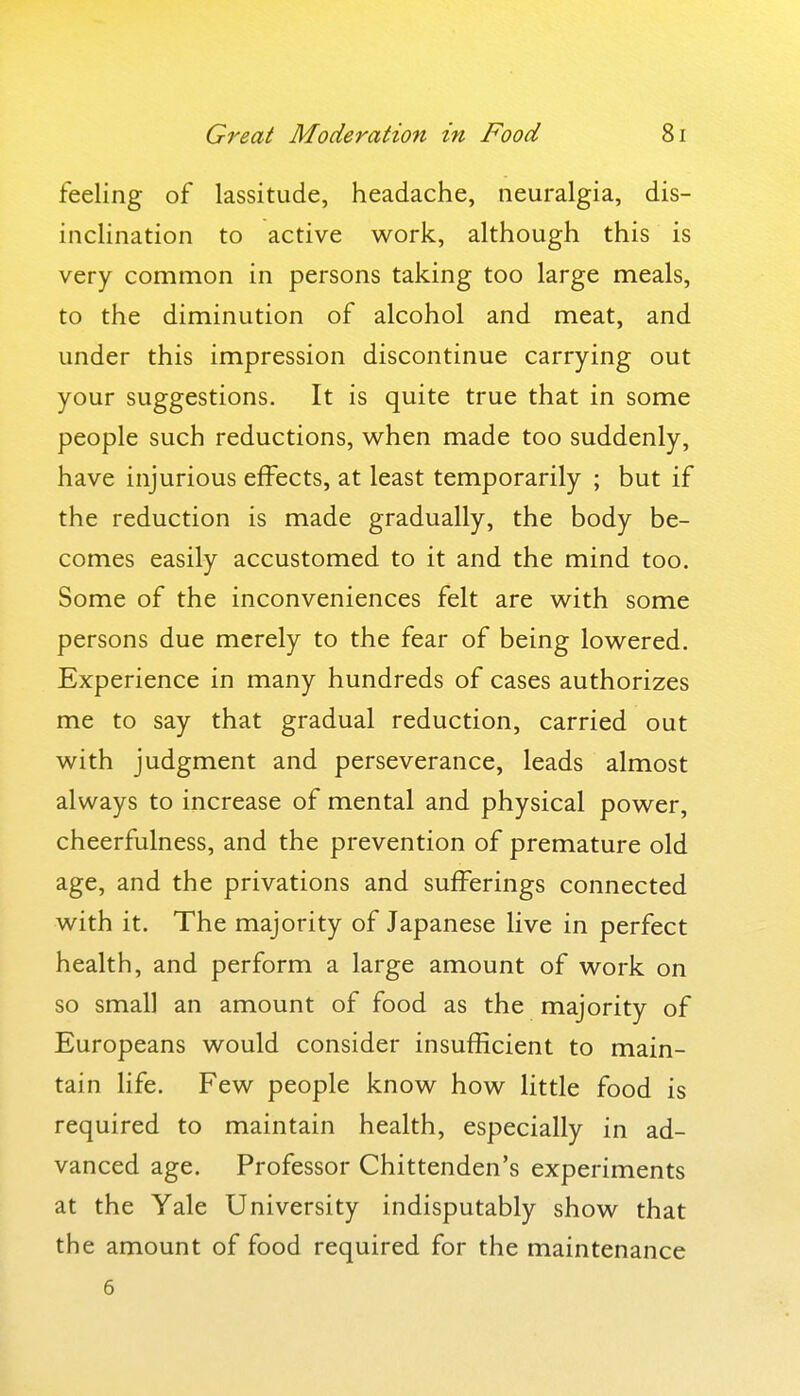 feeling of lassitude, headache, neuralgia, dis- inclination to active work, although this is very common in persons taking too large meals, to the diminution of alcohol and meat, and under this impression discontinue carrying out your suggestions. It is quite true that in some people such reductions, when made too suddenly, have injurious effects, at least temporarily ; but if the reduction is made gradually, the body be- comes easily accustomed to it and the mind too. Some of the inconveniences felt are with some persons due merely to the fear of being lowered. Experience in many hundreds of cases authorizes me to say that gradual reduction, carried out with judgment and perseverance, leads almost always to increase of mental and physical power, cheerfulness, and the prevention of premature old age, and the privations and sufferings connected with it. The majority of Japanese live in perfect health, and perform a large amount of work on so small an amount of food as the majority of Europeans would consider insufficient to main- tain life. Few people know how little food is required to maintain health, especially in ad- vanced age. Professor Chittenden's experiments at the Yale University indisputably show that the amount of food required for the maintenance 6