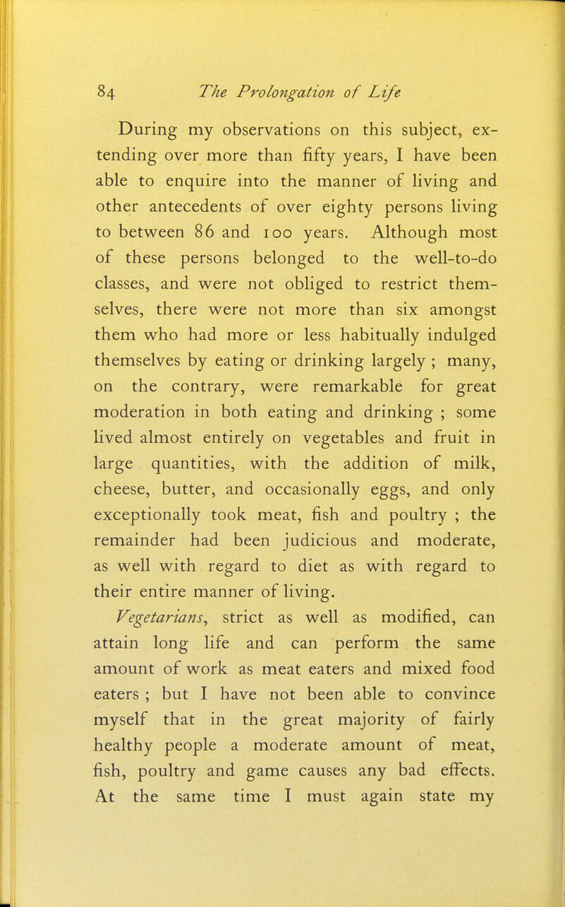 During my observations on this subject, ex- tending over more than fifty years, I have been able to enquire into the manner of living and other antecedents of over eighty persons living to between 86 and 100 years. Although most of these persons belonged to the well-to-do classes, and were not obliged to restrict them- selves, there were not more than six amongst them who had more or less habitually indulged themselves by eating or drinking largely ; many, on the contrary, were remarkable for great moderation in both eating and drinking ; some lived almost entirely on vegetables and fruit in large quantities, with the addition of milk, cheese, butter, and occasionally eggs, and only exceptionally took meat, fish and poultry ; the remainder had been judicious and moderate, as well with regard to diet as with regard to their entire manner of living. Vegetarians^ strict as well as modified, can attain long life and can perform the same amount of work as meat eaters and mixed food eaters ; but I have not been able to convince myself that in the great majority of fairly healthy people a moderate amount of meat, fish, poultry and game causes any bad eff^ects. At the same time I must again state my