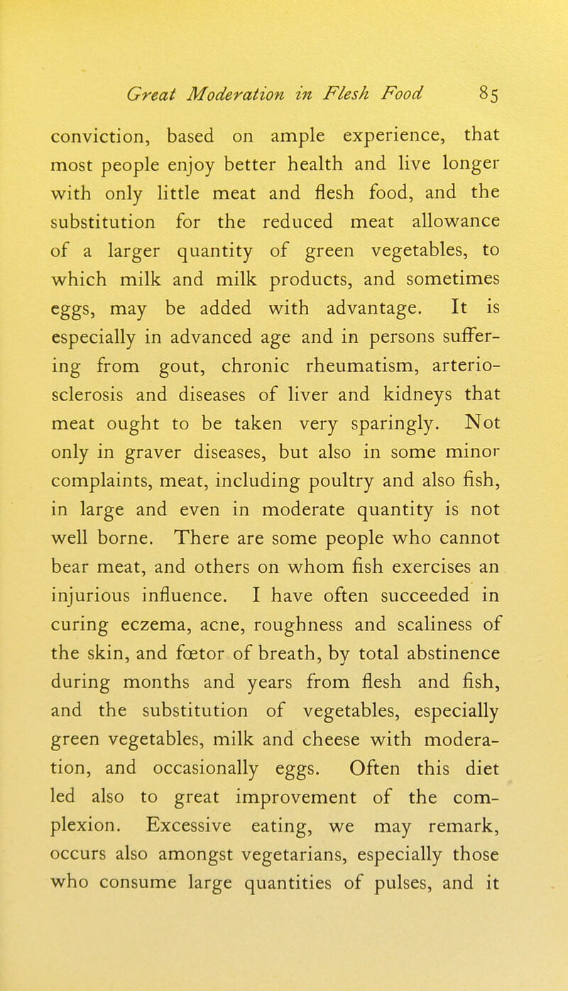 conviction, based on ample experience, that most people enjoy better health and live longer with only little meat and flesh food, and the substitution for the reduced meat allowance of a larger quantity of green vegetables, to which milk and milk products, and sometimes eggs, may be added with advantage. It is especially in advanced age and in persons suffer- ing from gout, chronic rheumatism, arterio- sclerosis and diseases of liver and kidneys that meat ought to be taken very sparingly. Not only in graver diseases, but also in some minor complaints, meat, including poultry and also fish, in large and even in moderate quantity is not well borne. There are some people who cannot bear meat, and others on whom fish exercises an injurious influence. I have often succeeded in curing eczema, acne, roughness and scaliness of the skin, and foetor of breath, by total abstinence during months and years from flesh and fish, and the substitution of vegetables, especially green vegetables, milk and cheese with modera- tion, and occasionally eggs. Often this diet led also to great improvement of the com- plexion. Excessive eating, we may remark, occurs also amongst vegetarians, especially those who consume large quantities of pulses, and it