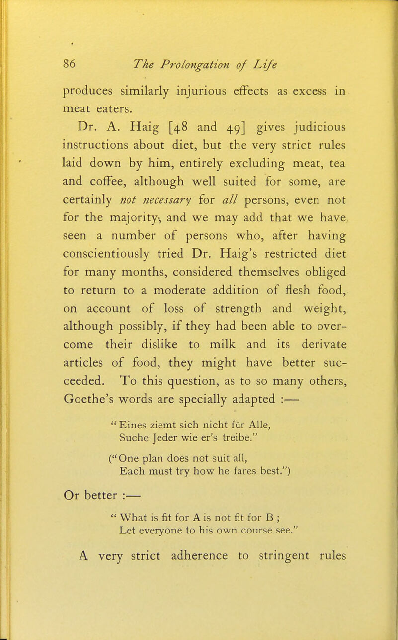 produces similarly injurious effects as excess in meat eaters. Dr. A. Haig [48 and 49] gives judicious instructions about diet, but the very strict rules laid down by him, entirely excluding meat, tea and coffee, although well suited for some, are certainly not necessary for all persons, even not for the majority, and we may add that we have seen a number of persons who, after having conscientiously tried Dr. Haig's restricted diet for many months, considered themselves obliged to return to a moderate addition of flesh food, on account of loss of strength and weight, although possibly, if they had been able to over- come their dislike to milk and its derivate articles of food, they might have better suc- ceeded. To this question, as to so many others, Goethe's words are specially adapted :—  Eines ziemt sich nicht fiir Alle, Suche Jeder wie er's treibe. (One plan does not suit all, Each must try how he fares best.) Or better :—  What is fit for A is not fit for B ; Let everyone to his own course see. A very strict adherence to stringent rules