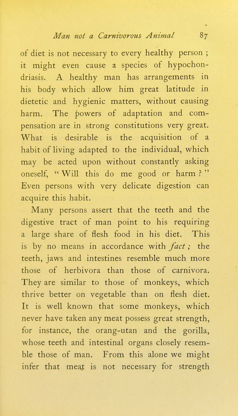 of diet is not necessary to every healthy person ; it might even cause a species of hypochon- driasis. A healthy man has arrangements in his body which allow him great latitude in dietetic and hygienic matters, without causing harm. The powers of adaptation and com- pensation are in strong constitutions very great. What is desirable is the acquisition of a habit of living adapted to the individual, which may be acted upon without constantly asking oneself,  Will this do me good or harm ?  Even persons with very delicate digestion can acquire this habit. Many persons assert that the teeth and the digestive tract of man point to his requiring a large share of flesh food in his diet. This is by no means in accordance with fact; the teeth, jaws and intestines resemble much more those of herbivora than those of carnivora. They are similar to those of monkeys, which thrive better on vegetable than on flesh diet. It is well known that some monkeys, which never have taken any meat possess great strength, for instance, the orang-utan and the gorilla, whose teeth and intestinal organs closely resem- ble those of man. From this alone we might infer that meaj is not necessary for strength