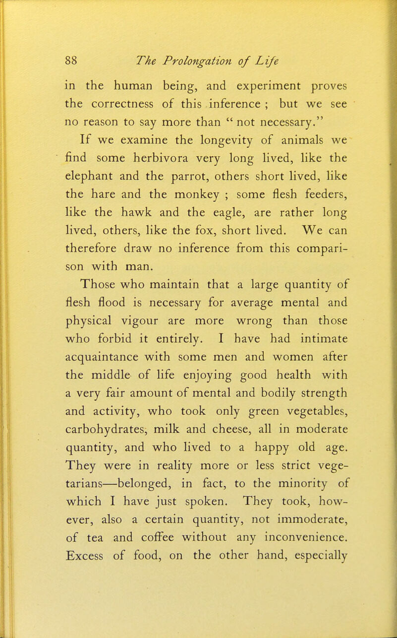 in the human being, and experiment proves the correctness of this inference ; but we see no reason to say more than  not necessary. If we examine the longevity of animals we find some herbivora very long lived, like the elephant and the parrot, others short lived, like the hare and the monkey ; some flesh feeders, like the hawk and the eagle, are rather long lived, others, like the fox, short lived. We can therefore draw no inference from this compari- son with man. Those who maintain that a large quantity of flesh flood is necessary for average mental and physical vigour are more wrong than those who forbid it entirely. I have had intimate acquaintance with some men and women after the middle of life enjoying good health with a very fair amount of mental and bodily strength and activity, who took only green vegetables, carbohydrates, milk and cheese, all in moderate quantity, and who lived to a happy old age. They were in reality more or less strict vege- tarians—belonged, in fact, to the minority of which I have just spoken. They took, how- ever, also a certain quantity, not immoderate, of tea and coffee without any inconvenience. Excess of food, on the other hand, especially