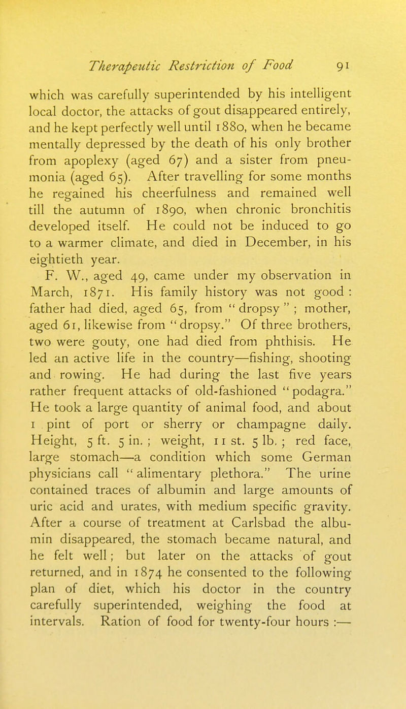 which was carefully superintended by his intelligent local doctor, the attacks of gout disappeared entirely, and he kept perfectly well until 1880, when he became mentally depressed by the death of his only brother from apoplexy (aged 67) and a sister from pneu- monia (aged 65). After travelling for some months he resfained his cheerfulness and remained well till the autumn of 1890, when chronic bronchitis developed itself. He could not be induced to go to a warmer climate, and died in December, in his eightieth year. F. W., aged 49, came under my observation in March, 1871. His family history was not good : father had died, aged 65, from  dropsy  ; mother, aged 61, likewise from dropsy. Of three brothers, two were gouty, one had died from phthisis. He led an active life in the country—fishing, shooting and rowing. He had during the last five years rather frequent attacks of old-fashioned podagra. He took a large quantity of animal food, and about I pint of port or sherry or champagne daily. Height, 5 ft. 5 in. ; weight, 11 st. 5 lb. ; red face, large stomach—a condition which some German physicians call  alimentary plethora. The urine contained traces of albumin and large amounts of uric acid and urates, with medium specific gravity. After a course of treatment at Carlsbad the albu- min disappeared, the stomach became natural, and he felt well; but later on the attacks of gout returned, and in 1874 he consented to the following plan of diet, which his doctor in the country carefully superintended, weighing the food at intervals. Ration of food for twenty-four hours :—