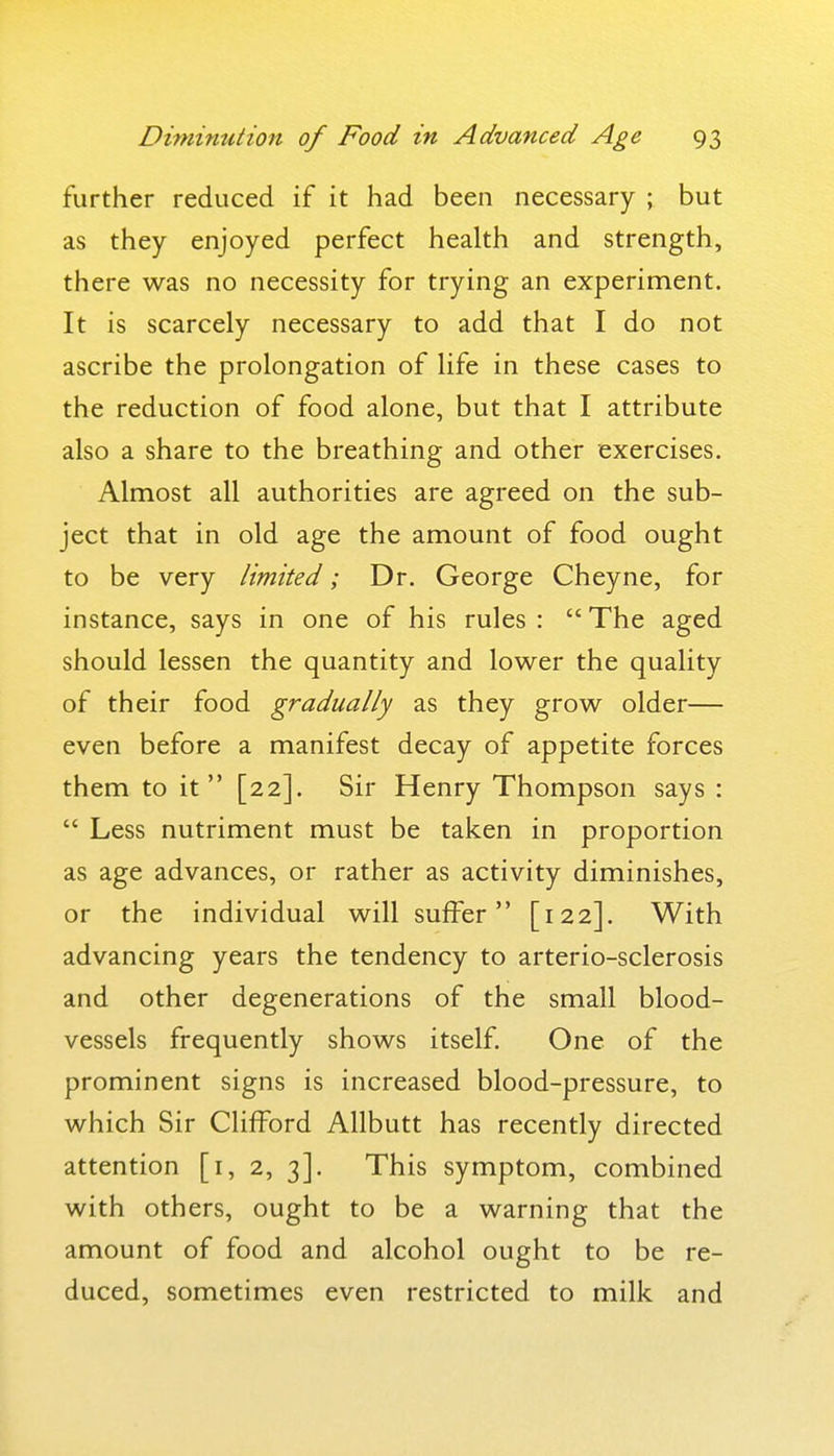further reduced if it had been necessary ; but as they enjoyed perfect health and strength, there was no necessity for trying an experiment. It is scarcely necessary to add that I do not ascribe the prolongation of life in these cases to the reduction of food alone, but that I attribute also a share to the breathing and other exercises. Almost all authorities are agreed on the sub- ject that in old age the amount of food ought to be very limited; Dr. George Cheyne, for instance, says in one of his rules :  The aged should lessen the quantity and lower the quality of their food gradually as they grow older— even before a manifest decay of appetite forces them to it [22]. Sir Henry Thompson says :  Less nutriment must be taken in proportion as age advances, or rather as activity diminishes, or the individual will suffer [122]. With advancing years the tendency to arterio-sclerosis and other degenerations of the small blood- vessels frequently shows itself. One of the prominent signs is increased blood-pressure, to which Sir Clifford Allbutt has recently directed attention [i, 2, 3]. This symptom, combined with others, ought to be a warning that the amount of food and alcohol ought to be re- duced, sometimes even restricted to milk and
