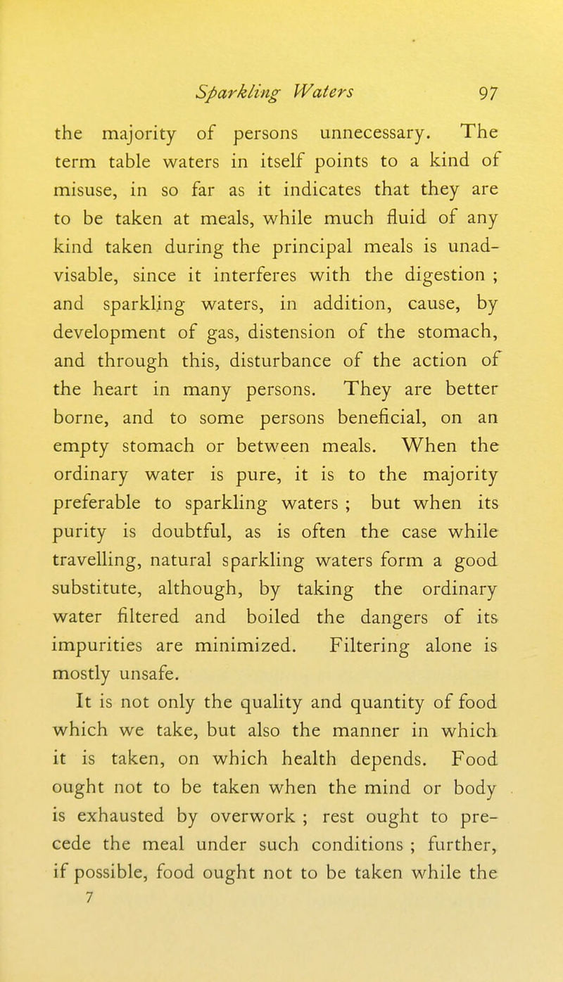 the majority of persons unnecessary. The term table waters in itself points to a kind of misuse, in so far as it indicates that they are to be taken at meals, while much fluid of any kind taken during the principal meals is unad- visable, since it interferes with the digestion ; and sparkling waters, in addition, cause, by development of gas, distension of the stomach, and through this, disturbance of the action of the heart in many persons. They are better borne, and to some persons beneficial, on an empty stomach or between meals. When the ordinary water is pure, it is to the majority preferable to sparkling waters ; but when its purity is doubtful, as is often the case while travelling, natural sparkling waters form a good substitute, although, by taking the ordinary water filtered and boiled the dangers of its impurities are minimized. Filtering alone is mostly unsafe. It is not only the quality and quantity of food which we take, but also the manner in which it is taken, on which health depends. Food ought not to be taken when the mind or body is exhausted by overwork ; rest ought to pre- cede the meal under such conditions ; further, if possible, food ought not to be taken while the 7