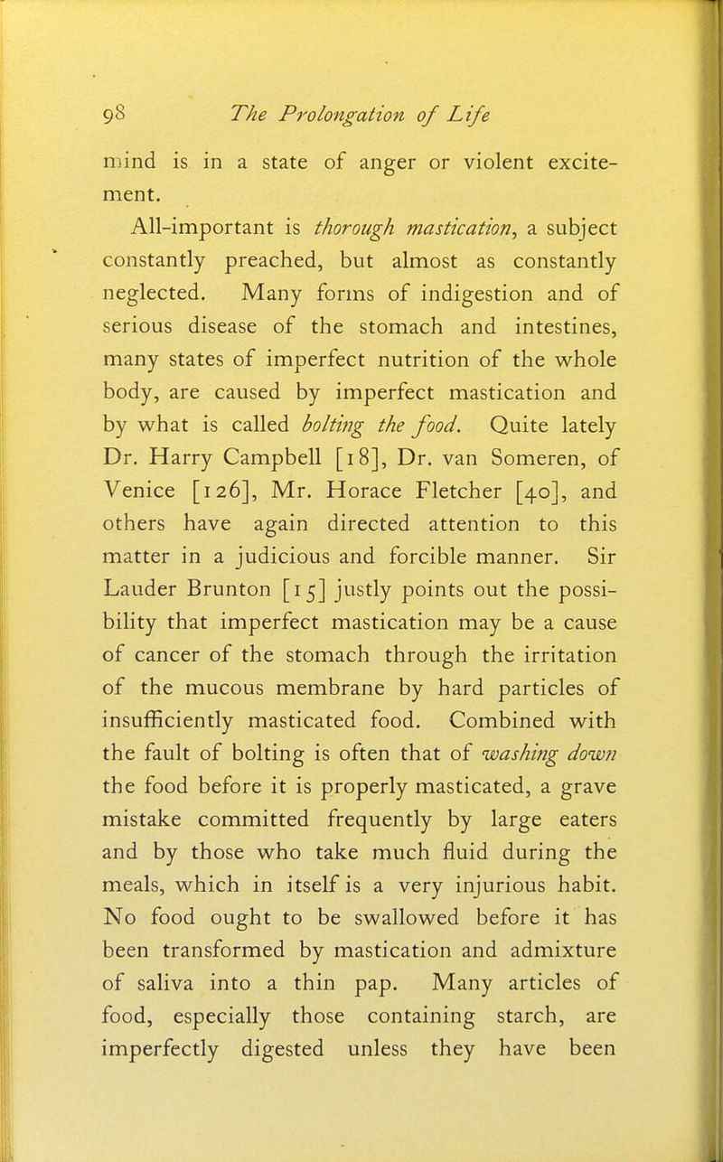 mind is in a state of anger or violent excite- ment. All-important is thorough mastication^ a subject constantly preached, but almost as constantly neglected. Many forms of indigestion and of serious disease of the stomach and intestines, many states of imperfect nutrition of the whole body, are caused by imperfect mastication and by what is called bolting the food. Quite lately Dr. Harry Campbell [i8]. Dr. van Someren, of Venice [126], Mr. Horace Fletcher [40], and others have again directed attention to this matter in a judicious and forcible manner. Sir Lauder Brunton [15] justly points out the possi- bility that imperfect mastication may be a cause of cancer of the stomach through the irritation of the mucous membrane by hard particles of insufficiently masticated food. Combined with the fault of bolting is often that of washing down the food before it is properly masticated, a grave mistake committed frequently by large eaters and by those who take much fluid during the meals, which in itself is a very injurious habit. No food ought to be swallowed before it has been transformed by mastication and admixture of saliva into a thin pap. Many articles of food, especially those containing starch, are imperfectly digested unless they have been