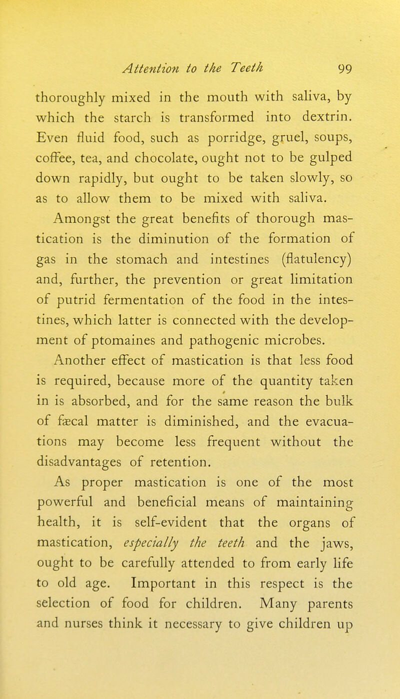 thoroughly mixed in the mouth with saUva, by which the starch is transformed into dextrin. Even fluid food, such as porridge, gruel, soups, coffee, tea, and chocolate, ought not to be gulped down rapidly, but ought to be taken slowly, so as to allow them to be mixed with sahva. Amongst the great benefits of thorough mas- tication is the diminution of the formation of gas in the stomach and intestines (flatulency) and, further, the prevention or great limitation of putrid fermentation of the food in the intes- tines, which latter is connected with the develop- ment of ptomaines and pathogenic microbes. Another effect of mastication is that less food is required, because more of the quantity taken in is absorbed, and for the same reason the bulk of f^cal matter is diminished, and the evacua- tions may become less frequent without the disadvantages of retention. As proper mastication is one of the most powerful and beneficial means of maintaining health, it is self-evident that the organs of mastication, especially the teeth and the jaws, ought to be carefully attended to from early life to old age. Important in this respect is the selection of food for children. Many parents and nurses think it necessary to give children up