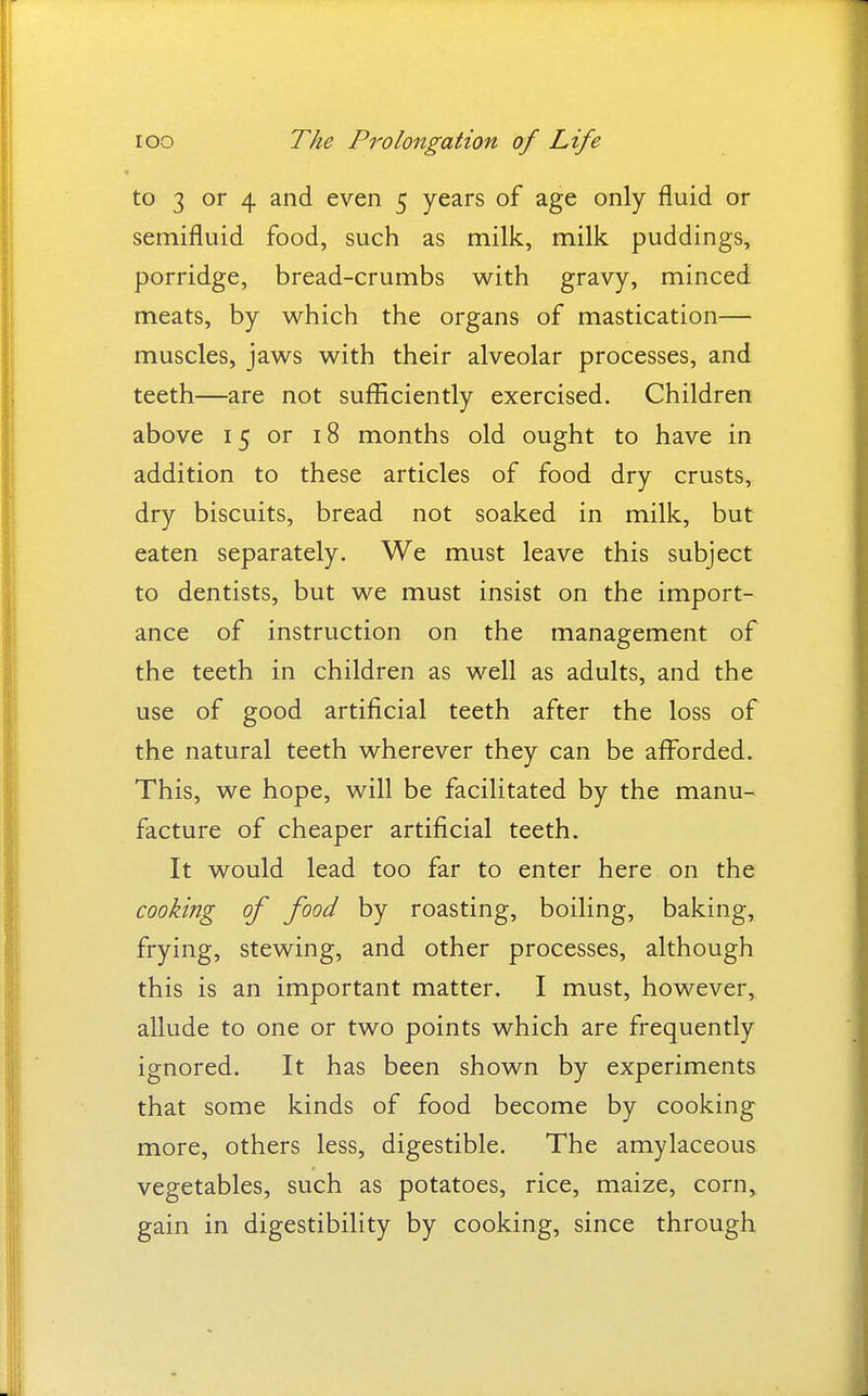 to 3 or 4 and even 5 years of age only fluid or semifluid food, such as milk, milk puddings, porridge, bread-crumbs with gravy, minced meats, by which the organs of mastication— muscles, jaws with their alveolar processes, and teeth—are not sufficiently exercised. Children above 15 or 18 months old ought to have in addition to these articles of food dry crusts, dry biscuits, bread not soaked in milk, but eaten separately. We must leave this subject to dentists, but we must insist on the import- ance of instruction on the management of the teeth in children as well as adults, and the use of good artificial teeth after the loss of the natural teeth wherever they can be afforded. This, we hope, will be facilitated by the manu- facture of cheaper artificial teeth. It would lead too far to enter here on the cooking of food by roasting, boiling, baking, frying, stewing, and other processes, although this is an important matter. I must, however, allude to one or two points which are frequently ignored. It has been shown by experiments that some kinds of food become by cooking more, others less, digestible. The amylaceous vegetables, such as potatoes, rice, maize, corn, gain in digestibility by cooking, since through