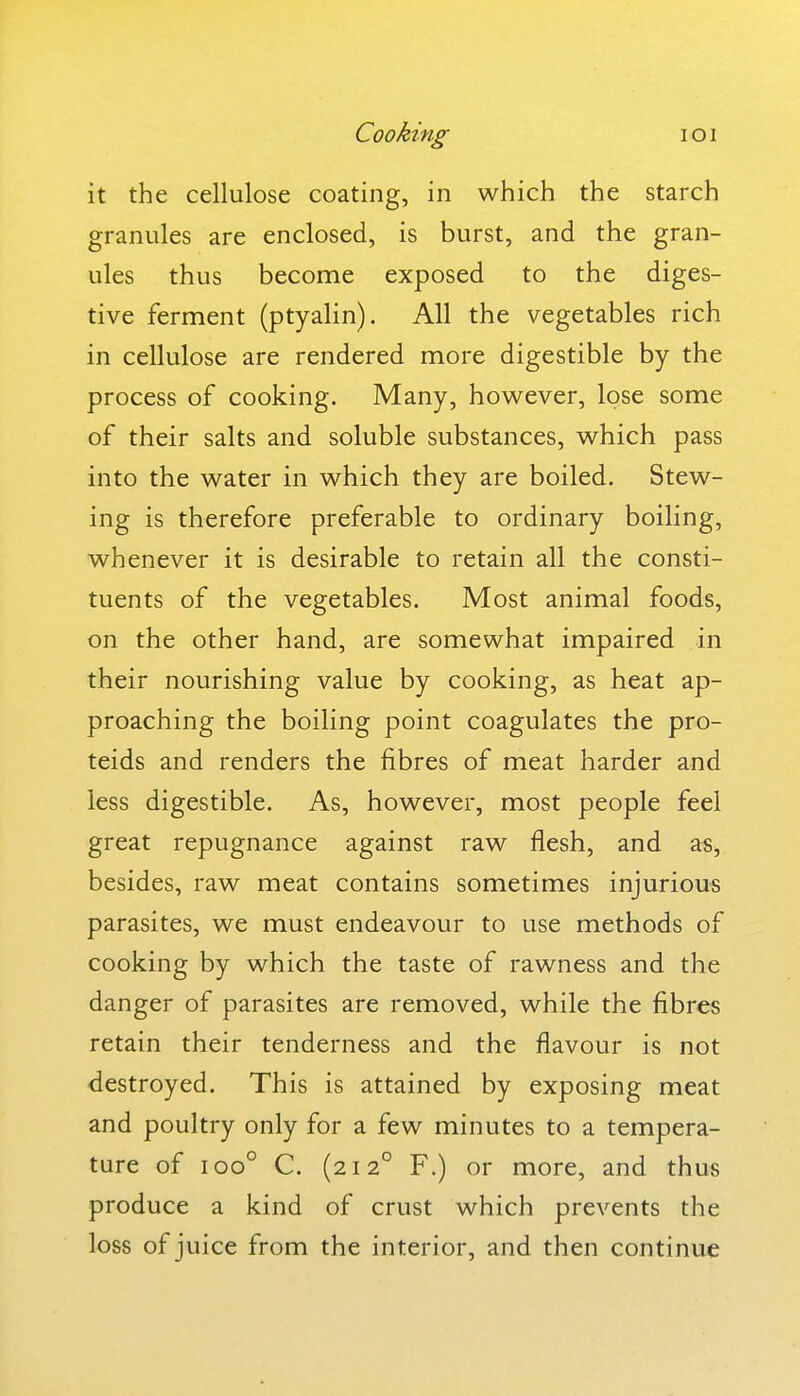 Cooking loi it the cellulose coating, in which the starch granules are enclosed, is burst, and the gran- ules thus become exposed to the diges- tive ferment (ptyalin). All the vegetables rich in cellulose are rendered more digestible by the process of cooking. Many, however, lose some of their salts and soluble substances, which pass into the water in which they are boiled. Stew- ing is therefore preferable to ordinary boiling, whenever it is desirable to retain all the consti- tuents of the vegetables. Most animal foods, on the other hand, are somewhat impaired in their nourishing value by cooking, as heat ap- proaching the boiling point coagulates the pro- teids and renders the fibres of meat harder and less digestible. As, however, most people feel great repugnance against raw flesh, and as, besides, raw meat contains sometimes injurious parasites, we must endeavour to use methods of cooking by which the taste of rawness and the danger of parasites are removed, while the fibres retain their tenderness and the flavour is not destroyed. This is attained by exposing meat and poultry only for a few minutes to a tempera- ture of 100° C. (212° F.) or more, and thus produce a kind of crust which prevents the loss of juice from the interior, and then continue
