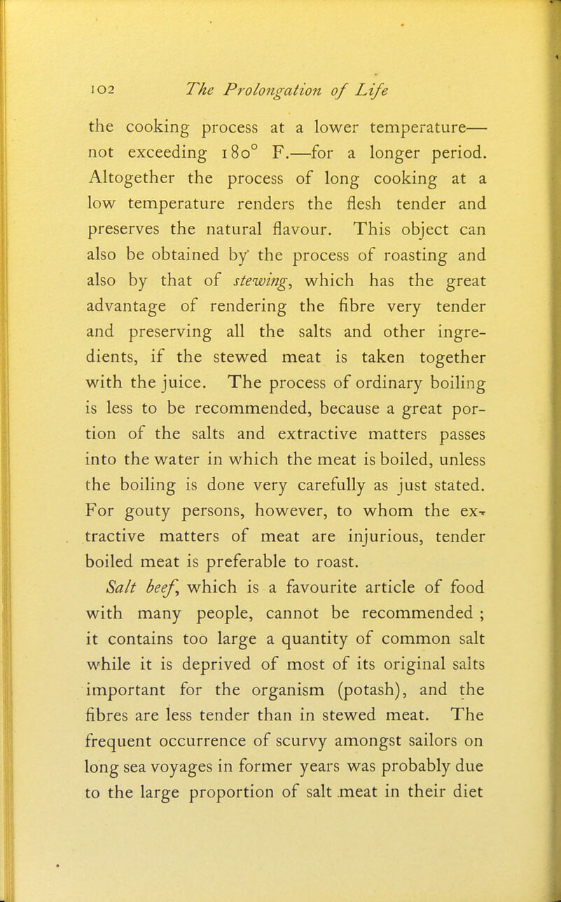 the cooking process at a lower temperature— not exceeding i8o° F.—for a longer period. Altogether the process of long cooking at a low temperature renders the flesh tender and preserves the natural flavour. This object can also be obtained by the process of roasting and also by that of stewing^ which has the great advantage of rendering the fibre very tender and preserving all the salts and other ingre- dients, if the stewed meat is taken together with the juice. The process of ordinary boiling is less to be recommended, because a great por- tion of the salts and extractive matters passes into the water in which the meat is boiled, unless the boiling is done very carefully as just stated. For gouty persons, however, to whom the ex^ tractive matters of meat are injurious, tender boiled meat is preferable to roast. Salt beef which is a favourite article of food with many people, cannot be recommended ; it contains too large a quantity of common salt while it is deprived of most of its original salts important for the organism (potash), and the fibres are less tender than in stewed meat. The frequent occurrence of scurvy amongst sailors on long sea voyages in former years was probably due to the large proportion of salt .meat in their diet