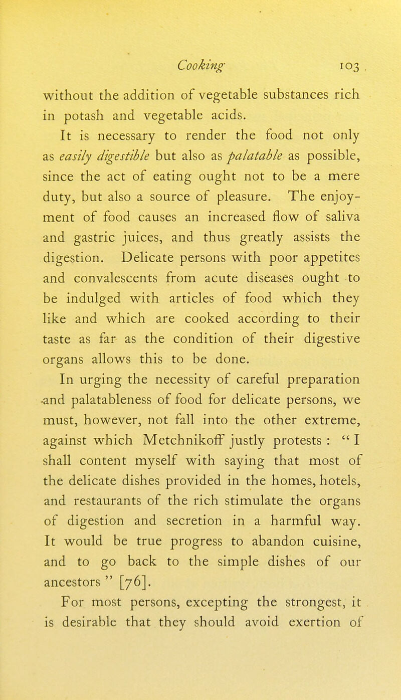 without the addition of vegetable substances rich in potash and vegetable acids. It is necessary to render the food not only as easily digestible but also as palatable as possible, since the act of eating ought not to be a mere duty, but also a source of pleasure. The enjoy- ment of food causes an increased flow^ of saliva and gastric juices, and thus greatly assists the digestion. Delicate persons with poor appetites and convalescents from acute diseases ought to be indulged with articles of food which they like and which are cooked according to their taste as far as the condition of their digestive organs allows this to be done. In urging the necessity of careful preparation -and palatableness of food for delicate persons, we must, however, not fall into the other extreme, against which Metchnikoff justly protests :  I shall content myself with saying that most of the delicate dishes provided in the homes, hotels, and restaurants of the rich stimulate the organs of digestion and secretion in a harmful way. It would be true progress to abandon cuisine, and to go back to the simple dishes of our ancestors  [76]. For most persons, excepting the strongest, it . is desirable that they should avoid exertion of