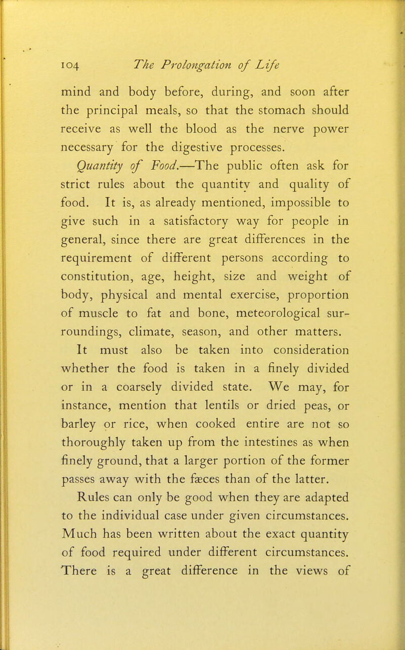 mind and body before, during, and soon after the principal meals, so that the stomach should receive as well the blood as the nerve power necessary for the digestive processes. Quantity of Food.—The public often ask for strict rules about the quantitv and quality of food. It is, as already mentioned, impossible to give such in a satisfactory way for people in general, since there are great differences in the requirement of different persons according to constitution, age, height, size and weight of body, physical and mental exercise, proportion of muscle to fat and bone, meteorological sur- roundings, climate, season, and other matters. It must also be taken into consideration whether the food is taken in a finely divided or in a coarsely divided state. We may, for instance, mention that lentils or dried peas, or barley or rice, when cooked entire are not so thoroughly taken up from the intestines as when finely ground, that a larger portion of the former passes away with the faeces than of the latter. Rules can only be good when they are adapted to the individual case under given circumstances. Much has been written about the exact quantity of food required under different circumstances. There is a great difference in the views of
