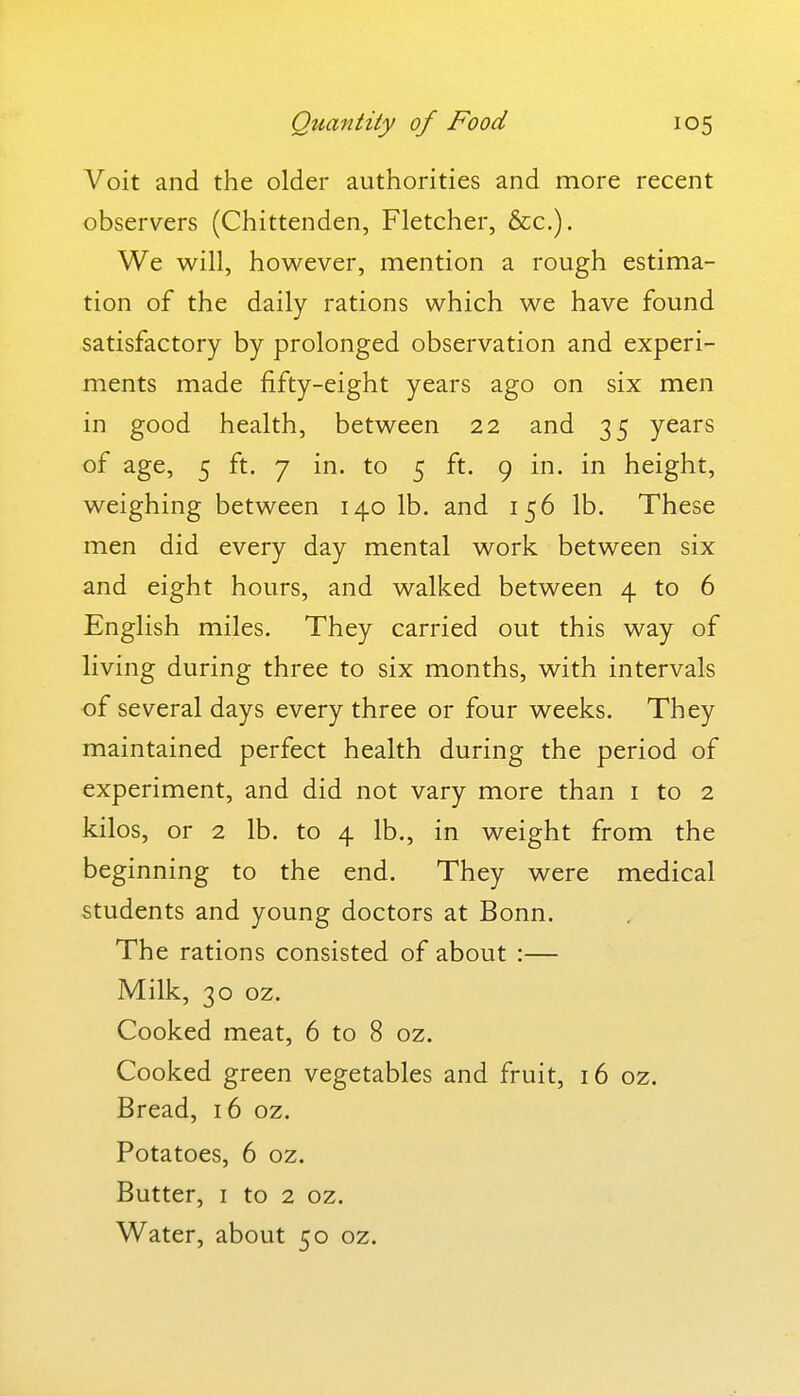 Voit and the older authorities and more recent observers (Chittenden, Fletcher, &c.). We will, however, mention a rough estima- tion of the daily rations which we have found satisfactory by prolonged observation and experi- ments made fifty-eight years ago on six men in good health, between 22 and 35 years of age, 5 ft. 7 in. to 5 ft. 9 in. in height, weighing between 140 lb. and 156 lb. These men did every day mental work between six and eight hours, and walked between 4 to 6 English miles. They carried out this way of living during three to six months, with intervals of several days every three or four weeks. They maintained perfect health during the period of experiment, and did not vary more than i to 2 kilos, or 2 lb. to 4 lb., in weight from the beginning to the end. They were medical students and young doctors at Bonn. The rations consisted of about :— Milk, 30 oz. Cooked meat, 6 to 8 oz. Cooked green vegetables and fruit, 16 oz. Bread, 16 oz. Potatoes, 6 oz. Butter, I to 2 oz. Water, about 50 oz.