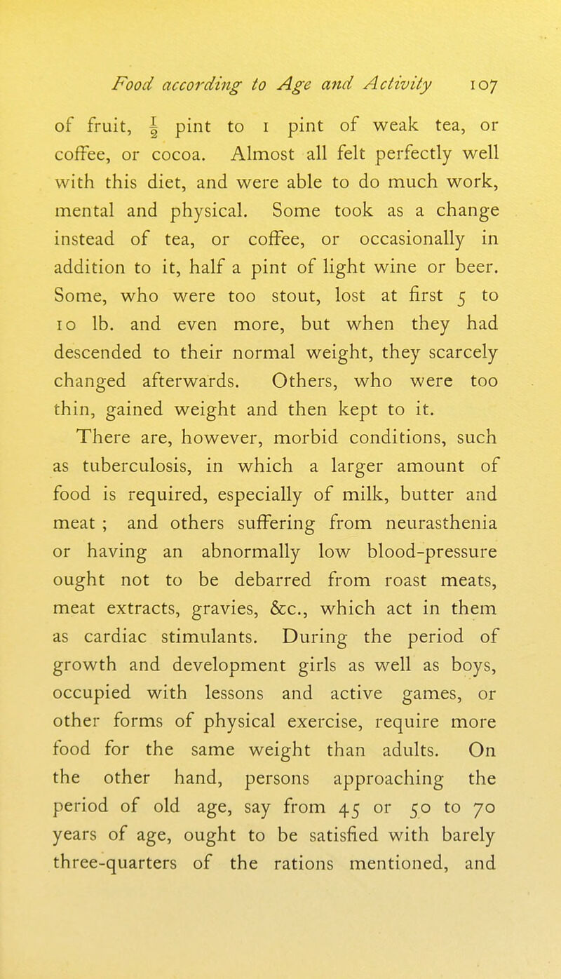 of fruit, I pint to i pint of weak tea, or coffee, or cocoa. Almost all felt perfectly well with this diet, and were able to do much work, mental and physical. Some took as a change instead of tea, or coffee, or occasionally in addition to it, half a pint of light wine or beer. Some, who were too stout, lost at first 5 to 10 lb. and even more, but when they had descended to their normal weight, they scarcely changed afterwards. Others, who were too thin, gained weight and then kept to it. There are, however, morbid conditions, such as tuberculosis, in which a larger amount of food is required, especially of milk, butter and meat ; and others suffering from neurasthenia or having an abnormally low blood-pressure ought not to be debarred from roast meats, meat extracts, gravies, &c., which act in them as cardiac stimulants. During the period of growth and development girls as well as boys, occupied with lessons and active games, or other forms of physical exercise, require more food for the same weight than adults. On the other hand, persons approaching the period of old age, say from 45 or 50 to 70 years of age, ought to be satisfied with barely three-quarters of the rations mentioned, and